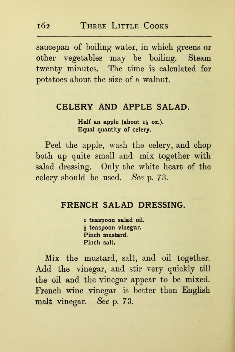 saucepan of boiling water, in which greens or other vegetables may be boiling. Steam twenty minutes. The time is calculated for potatoes about the size of a walnut. CELERY AND APPLE SALAD. Half an apple (about oz.). Equal quantity of celery. Peel the apple, wash the celery, and chop both up quite small and mix together with salad dressing. Only the white heart of the celery should be used. See p. 73. FRENCH SALAD DRESSING. I teaspoon salad oil. ^ teaspoon vinegar. Pinch mustard. Pinch salt. Mix the mustard, salt, and oil together. Axid the vinegar, and stir very quickly till the oil and the vinegar appear to be mixed. French wine vinegar is better than English malt vinegar. See p. 73.