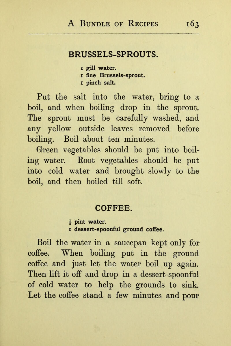 BRUSSELS-SPROUTS. I gill water. I fine Brussels-sprout. I pinch salt. Put the salt into the water, bring to a boil, and when boiling drop in the sprout. The sprout must be carefully washed, and any yellow outside leaves removed before boiling. Boil about ten minutes. Green vegetables should be put into boil- ing water. Boot vegetables should be put into cold water and brought slowly to the boil, and then boiled till soft. COFFEE. ^ pint water. I dessert-spoonful ground coffee. Boil the water in a saucepan kept only for coffee. When boiling put in the ground coffee and just let the water boil up again. Then lift it off and drop in a dessert-spoonful of cold water to help the grounds to sink. Let the coffee stand a few minutes and pour