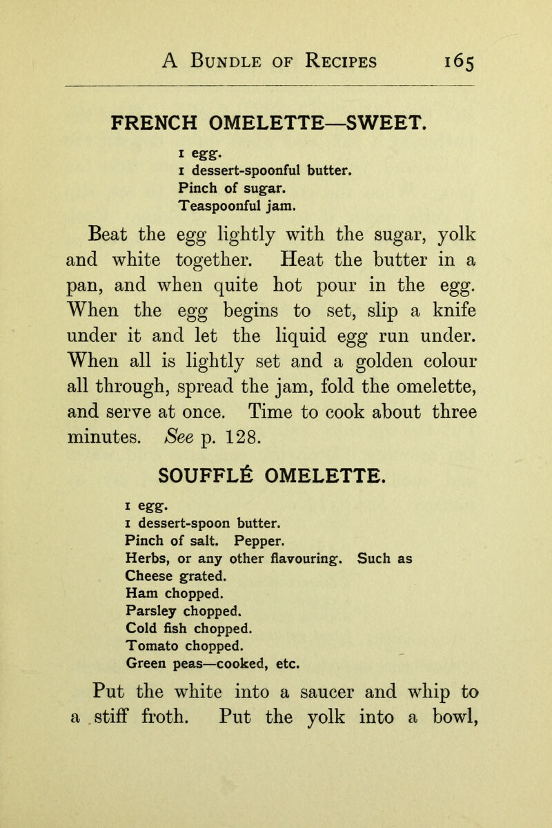 FRENCH OMELETTE—SWEET. I I dessert-spoonful butter. Pinch of sugar. Teaspoonful jam. Beat the egg lightly with the sugar, yolk and white together. Heat the butter in a pan, and when quite hot pour in the egg. When the egg begins to set, slip a knife under it and let the liquid egg run under. When all is lightly set and a golden colour all through, spread the jam, fold the omelette, and serve at once. Time to cook about three minutes. See p. 128. SOUFFLfe OMELETTE. I egg. I dessert-spoon butter. Pinch of salt. Pepper. Herbs, or any other flavouring. Such as Cheese grated. Ham chopped. Parsley chopped. Cold fish chopped. Tomato chopped. Green peas—cooked, etc. Put the white into a saucer and whip to a .stiff froth. Put the yolk into a bowl,