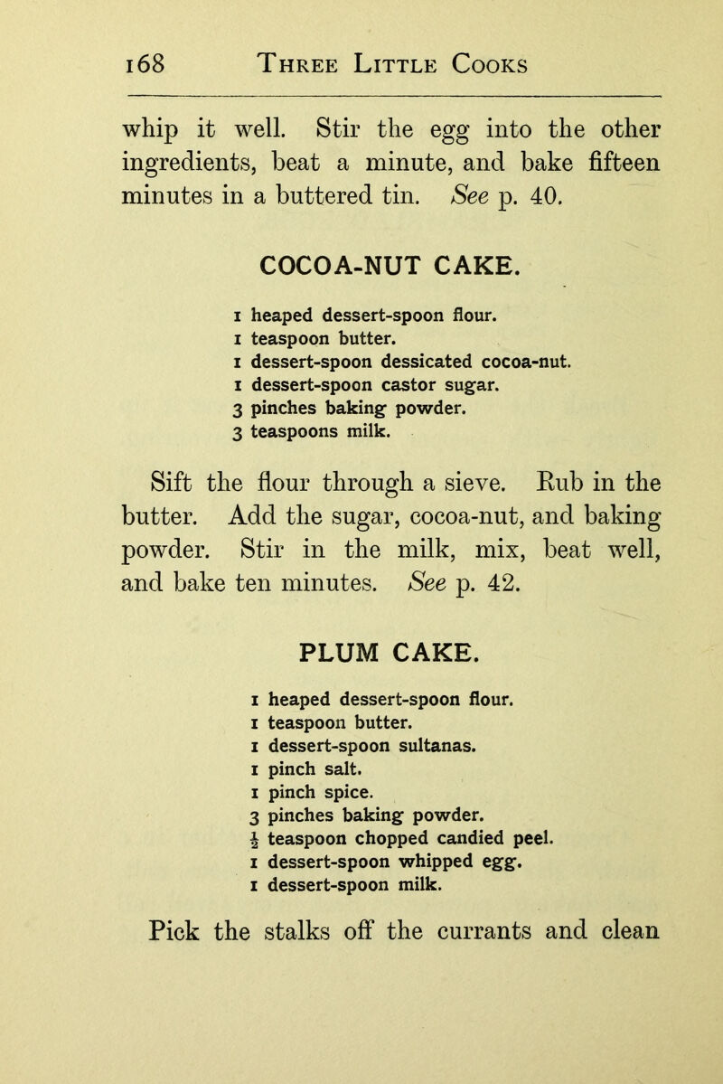 whip it well. Stir the egg into the other ingredients, beat a minute, and bake fifteen minutes in a buttered tin. See p. 40. COCOA-NUT CAKE. I heaped dessert-spoon flour. I teaspoon butter. I dessert-spoon dessicated cocoa-nut. I dessert-spoon castor sugar. 3 pinches baking powder. 3 teaspoons milk. Sift the flour through a sieve. Eub in the butter. Add the sugar, cocoa-nut, and baking powder. Stir in the milk, mix, beat well, and bake ten minutes. See p. 42. PLUM CAKE. I heaped dessert-spoon flour. I teaspoon butter. I dessert-spoon sultanas. I pinch salt. I pinch spice. 3 pinches baking powder. ^ teaspoon chopped candied peel. I dessert-spoon whipped egg. I dessert-spoon milk. Pick the stalks off the currants and clean
