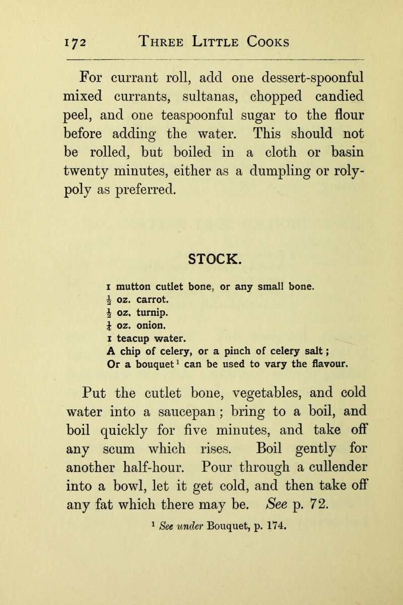 For currant roll, add one dessert-spoonful mixed currants, sultanas, chopped candied peel, and one teaspoonful sugar to the flour before adding the water. This should not be rolled, but boiled in a cloth or basin twenty minutes, either as a dumpling or roly- poly as preferred. STOCK. I mutton cutlet bone, or any small bone. ^ oz. carrot, i oz. turnip. i oz. onion. I teacup water. A chip of celery, or a pinch of celery salt; Or a bouquet^ can be used to vary the flavour. Put the cutlet bone, vegetables, and cold water into a saucepan; bring to a boil, and boil quickly for five minutes, and take off any scum which rises. Boil gently for another half-hour. Pour through a cullender into a bowl, let it get cold, and then take off any fat which there may be. See p. 72. 1 See under Bouquet, p. 174.