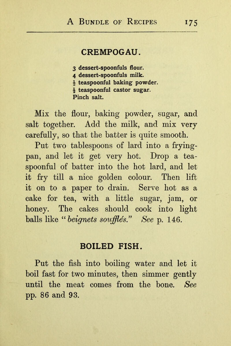 CREMPOGAU. 3 dessert-spoonfuls flour. 4 dessert-spoonfuls milk. I teaspoonful baking powder. I teaspoonful castor sugar. Pinch salt. Mix the flour, baking powder, sugar, and salt together. Add the milk, and mix very carefully, so that the batter is quite smooth. Put two tablespoons of lard into a frying- pan, and let it get very hot. Drop a tea- spoonful of batter into the hot lard, and let it fry till a nice golden colour. Then lift it on to a paper to drain. Serve hot as a cake for tea, with a little sugar, jam, or honey. The cakes should cook into light balls like ^^heignets souffles.' See p. 146. BOILED FISH. Put the fish into boiling water and let it boil fast for two minutes, then simmer gently until the meat comes from the bone. See pp. 86 and 93.