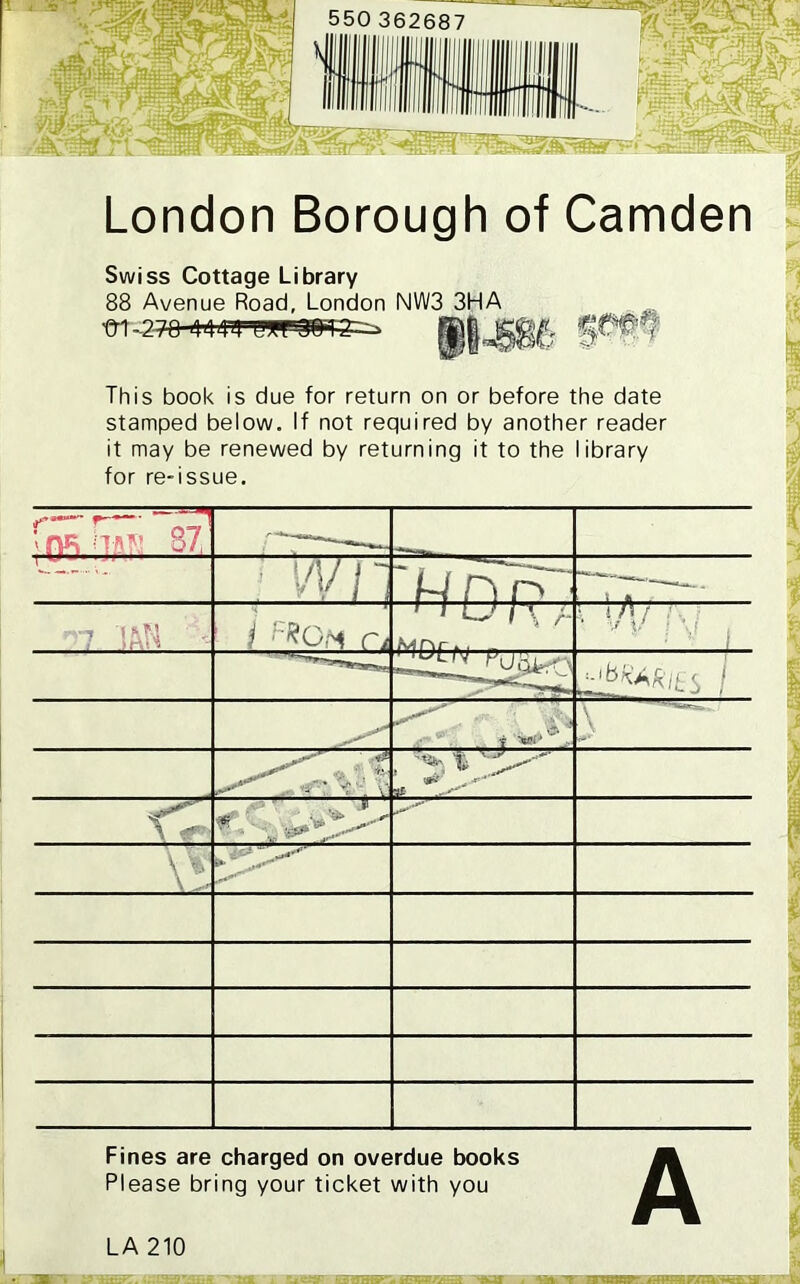 London Borough of Camden Swiss Cottage Library 88 Avenue Road, London NW3 3HA ■m-2 This book is due for return on or before the date stamped below. If not required by another reader it may be renewed by returning it to the library for re-issue. ;0* npv — : W11 —|_r HDP ' 7 IAN * 1 i :ZCM n 1 1 U 1 X r > : A / ' ; ■' 1 J^KAkiL S 1 \ t'P' 3X \ 4*' *■ VT Fines are charged on overdue books Please bring your ticket with you