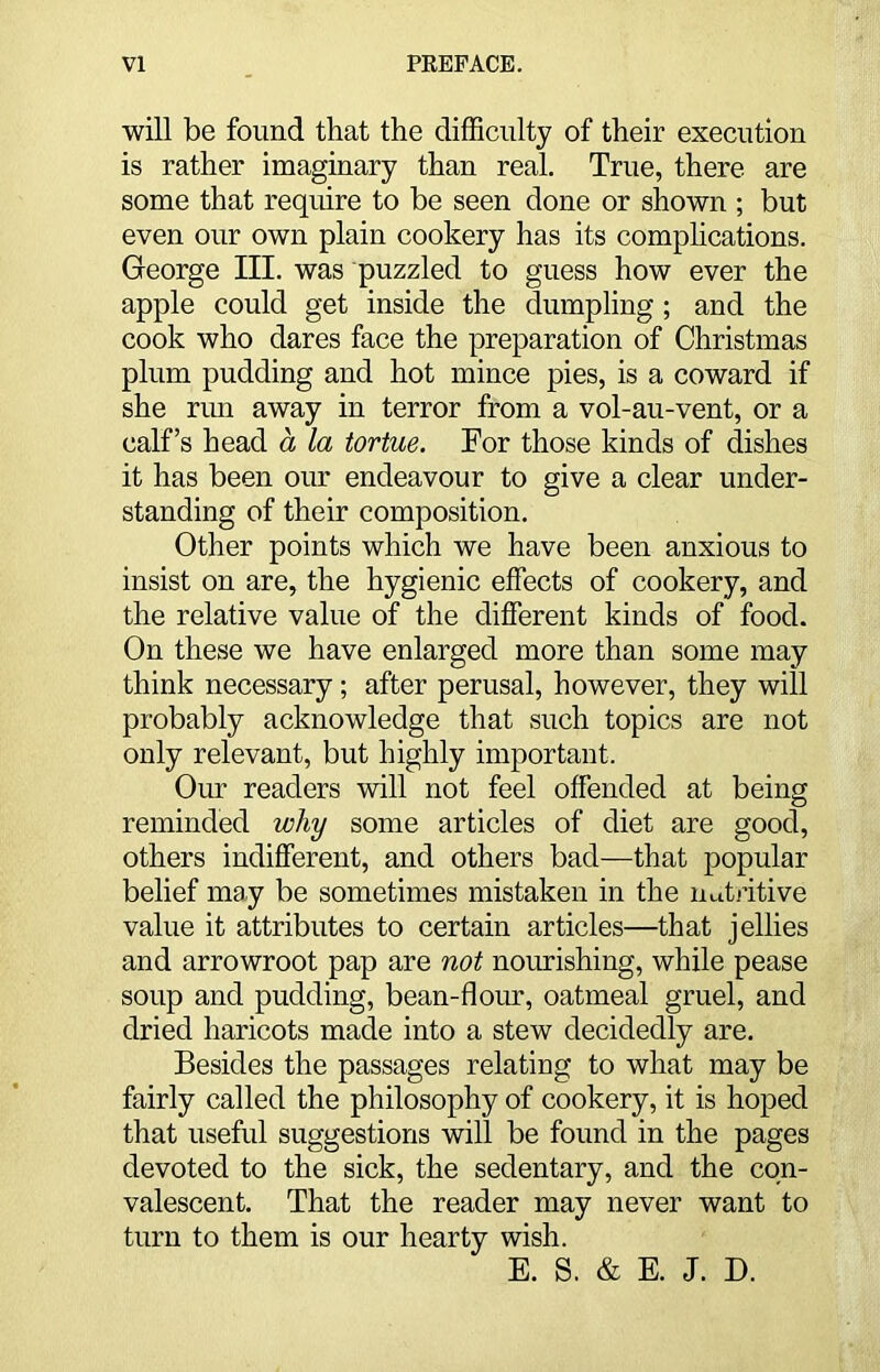 will be found that the difficulty of their execution is rather imaginary than real. True, there are some that require to be seen done or shown ; but even our own plain cookery has its complications. George III. was puzzled to guess how ever the apple could get inside the dumpling ; and the cook who dares face the preparation of Christmas plum pudding and hot mince pies, is a coward if she run away in terror from a vol-au-vent, or a calf’s head a la tortue. For those kinds of dishes it has been our endeavour to give a clear under- standing of their composition. Other points which we have been anxious to insist on are, the hygienic effects of cookery, and the relative value of the different kinds of food. On these we have enlarged more than some may think necessary; after perusal, however, they will probably acknowledge that such topics are not only relevant, but highly important. Our readers will not feel offended at being reminded why some articles of diet are good, others indifferent, and others bad—that popular belief may be sometimes mistaken in the nutritive value it attributes to certain articles—that jellies and arrowroot pap are not nourishing, while pease soup and pudding, bean-flour, oatmeal gruel, and dried haricots made into a stew decidedly are. Besides the passages relating to what may be fairly called the philosophy of cookery, it is hoped that useful suggestions will be found in the pages devoted to the sick, the sedentary, and the con- valescent. That the reader may never want to turn to them is our hearty wish. E. S. & E. J. D.