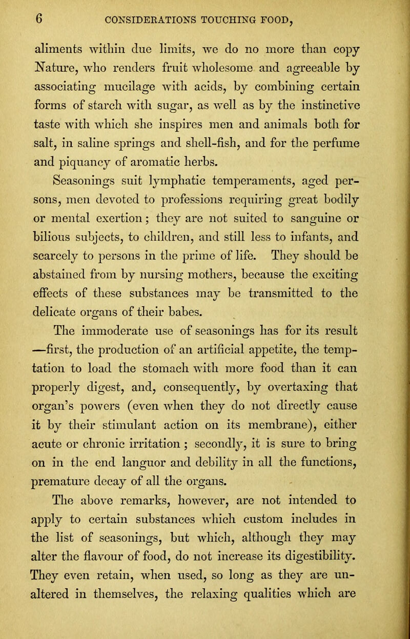 aliments within clue limits, we do no more than copy Nature, who renders fruit wholesome and agreeable by associating mucilage with acids, by combining certain forms of starch with sugar, as well as by the instinctive taste with which she inspires men and animals both for salt, in saline springs and shell-fish, and for the perfume and piquancy of aromatic herbs. Seasonings suit lymphatic temperaments, aged per- sons, men devoted to professions requiring great bodily or mental exertion; they are not suited to sanguine or bilious subjects, to children, and still less to infants, and scarcely to persons in the prime of life. They should be abstained from by nursing mothers, because the exciting effects of these substances may be transmitted to the delicate organs of their babes. The immoderate use of seasonings has for its result —first, the production of an artificial appetite, the temp- tation to load the stomach with more food than it can properly digest, and, consequently, by overtaxing that organ’s powers (even when they do not directly cause it by their stimulant action on its membrane), either acute or chronic irritation ; secondly, it is sure to bring on in the end languor and debility in all the functions, premature decay of all the organs. The above remarks, however, are not intended to apply to certain substances which custom includes in the list of seasonings, but which, although they may alter the flavour of food, do not increase its digestibility. They even retain, when used, so long as they are un- altered in themselves, the relaxing qualities which are