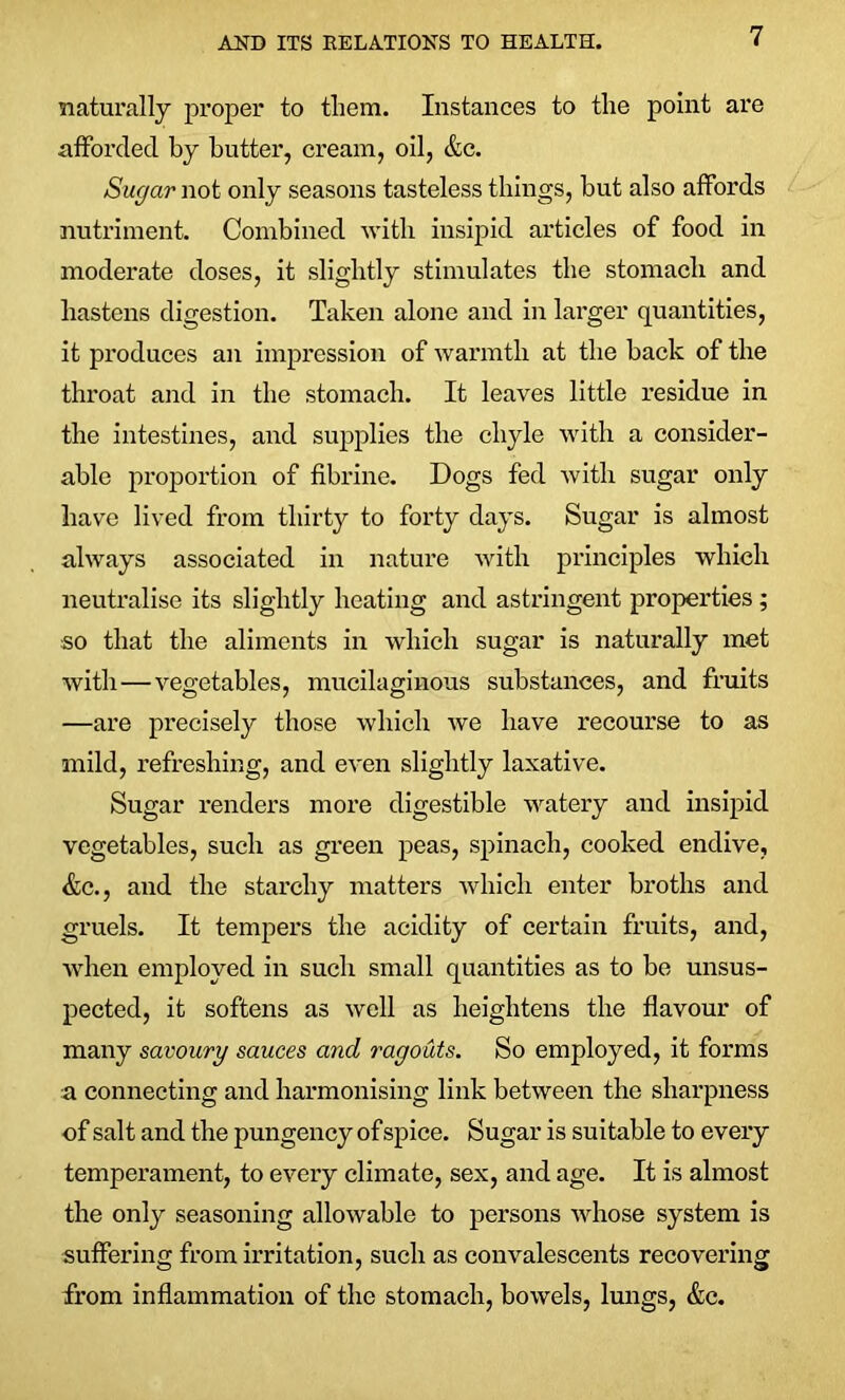 naturally proper to them. Instances to the point are afforded by butter, cream, oil, &c. Sugar not only seasons tasteless tilings, but also affords nutriment. Combined with insipid articles of food in moderate doses, it slightly stimulates the stomach and hastens digestion. Taken alone and in larger quantities, it produces an impression of warmth at the back of the throat and in the stomach. It leaves little residue in the intestines, and supplies the chyle with a consider- able proportion of fibrine. Dogs fed with sugar only have lived from thirty to forty days. Sugar is almost always associated in nature with principles which neutralise its slightly heating and astringent properties ; so that the aliments in which sugar is naturally met with — vegetables, mucilaginous substances, and fruits —are precisely those which we have recourse to as mild, refreshing, and even slightly laxative. Sugar renders more digestible watery and insipid vegetables, such as green peas, spinach, cooked endive, &c., and the starchy matters which enter broths and gruels. It tempers the acidity of certain fruits, and, when employed in such small quantities as to be unsus- pected, it softens as well as heightens the flavour of many savoury sauces and ragouts. So employed, it forms a connecting and harmonising link between the sharpness of salt and the pungency of spice. Sugar is suitable to every temperament, to every climate, sex, and age. It is almost the only seasoning allowable to persons whose system is suffering from irritation, such as convalescents recovering from inflammation of the stomach, bowels, lungs, &c.