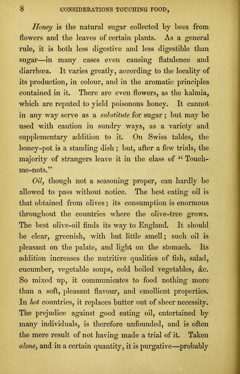Honey is the natural sugar collected by bees from flowers and the leaves of certain plants. As a general rule, it is both less digestive and less digestible than sugar—in many cases even causing flatulence and diarrhoea. It varies greatly, according to the locality of its production, in colour, and in the aromatic principles contained in it. There are even flowers, as the kalmia, which are reputed to yield poisonous honey. It cannot in any way serve as a substitute for sugar ; but may be used with caution in sundry ways, as a variety and supplementary addition to it. On Swiss tables, the honey-pot is a standing dish ; but, after a few trials, the majority of strangers leave it in the class of 11 Touch- me-nots.” Oil, though not a seasoning proper, can hardly he allowed to pass without notice. The best eating oil is that obtained from olives; its consumption is enormous throughout the countries where the olive-tree grows. The best olive-oil finds its way to England. It should be clear, greenish, with but little smell; such oil is pleasant on the palate, and light on the stomach. Its addition increases the nutritive qualities of fish, salad, cucumber, vegetable soups, cold boiled vegetables, &c. So mixed up, it communicates to food nothing more than a soft, pleasant flavour, and emollient properties. In hot countries, it replaces butter out of sheer necessity. The prejudice against good eating oil, entertained by many individuals, is therefore unfounded, and is often the mere result of not having made a trial of it. Taken alone, and in a certain quantity, it is purgative—probably