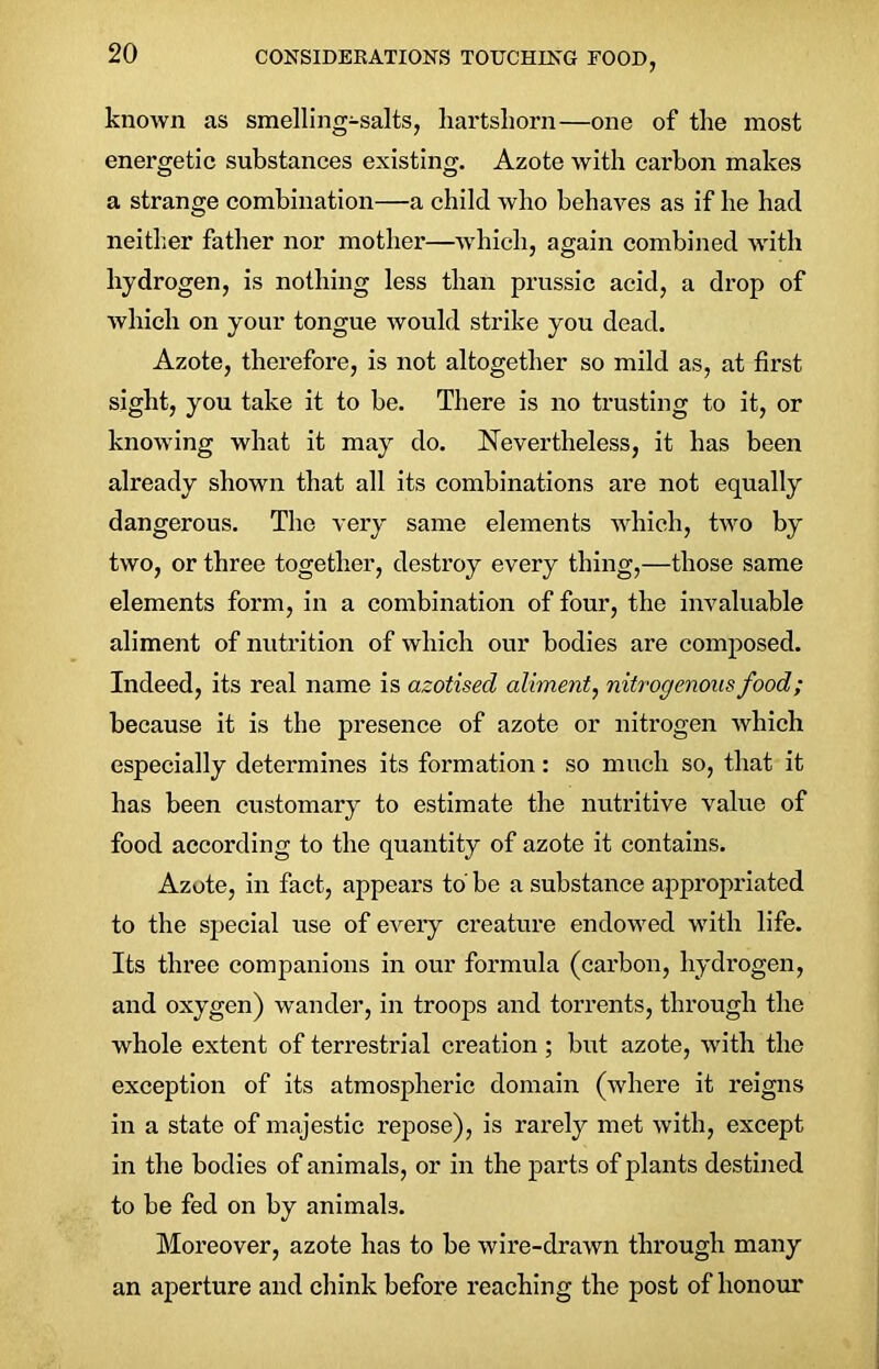 known as smelling-salts, hartshorn—one of the most energetic substances existing. Azote with carbon makes a strange combination—a child who behaves as if he had neither father nor mother—which, again combined with hydrogen, is nothing less than prussic acid, a drop of which on your tongue would strike you dead. Azote, therefore, is not altogether so mild as, at first sight, you take it to he. There is no trusting to it, or knowing what it may do. Nevertheless, it has been already shown that all its combinations are not equally dangerous. The very same elements which, two by two, or three together, destroy every thing,—those same elements form, in a combination of four, the invaluable aliment of nutrition of which our bodies are composed. Indeed, its real name is azotised aliment, nitrogenous food; because it is the presence of azote or nitrogen which especially determines its formation: so much so, that it has been customary to estimate the nutritive value of food according to the quantity of azote it contains. Azote, in fact, appears to' be a substance appropriated to the special use of every creature endowed with life. Its three companions in our formula (cai'bon, hydrogen, and oxygen) wander, in troops and torrents, through the whole extent of terrestrial creation; but azote, with the exception of its atmospheric domain (where it reigns in a state of majestic repose), is rarely met with, except in the bodies of animals, or in the parts of plants destined to be fed on by animals. Moreover, azote has to be wire-drawn through many an aperture and chink before reaching the post of honour