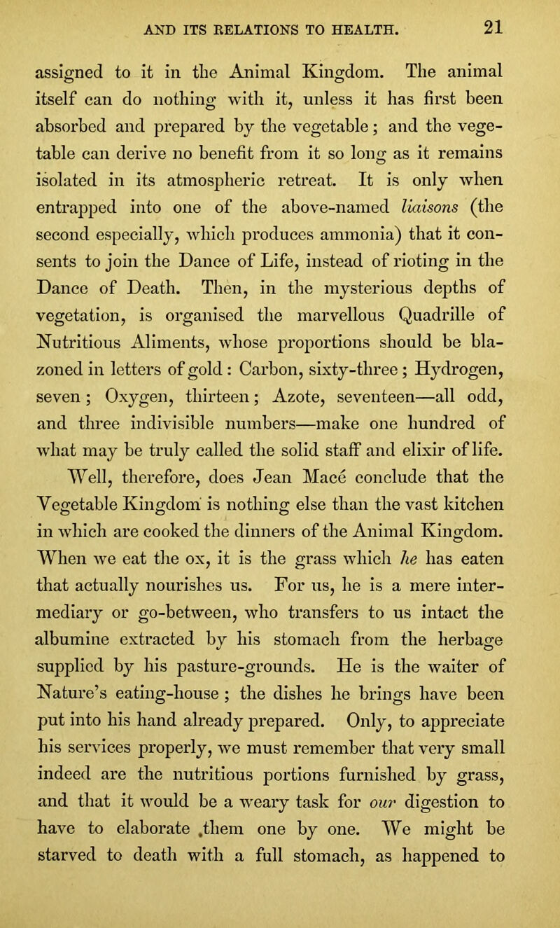 assigned to it in the Animal Kingdom. The animal itself can do nothing with it, unless it has first been absorbed and prepared by the vegetable; and the vege- table can derive no benefit from it so long as it remains isolated in its atmospheric retreat. It is only when entrapped into one of the above-named liaisons (the second especially, which produces ammonia) that it con- sents to join the Dance of Life, instead of rioting in the Dance of Death. Then, in the mysterious depths of vegetation, is organised the marvellous Quadrille of Nutritious Aliments, whose proportions should be bla- zoned in letters of gold : Carbon, sixty-three ; Hydrogen, seven; Oxygen, thirteen; Azote, seventeen—all odd, and three indivisible numbers—make one hundred of what may be truly called the solid staff and elixir of life. Well, therefore, does Jean Mace conclude that the Vegetable Kingdom is nothing else than the vast kitchen in which are cooked the dinners of the Animal Kingdom. When we eat the ox, it is the grass which he has eaten that actually nourishes us. For us, he is a mere inter- mediary or go-between, who transfers to us intact the albumine extracted by his stomach from the herbage supplied by his pasture-grounds. He is the waiter of Nature’s eating-house ; the dishes he brings have been put into his hand already prepared. Only, to appreciate his services properly, we must remember that very small indeed are the nutritious portions furnished by grass, and that it would be a weary task for our digestion to have to elaborate .them one by one. We might be starved to death with a full stomach, as happened to