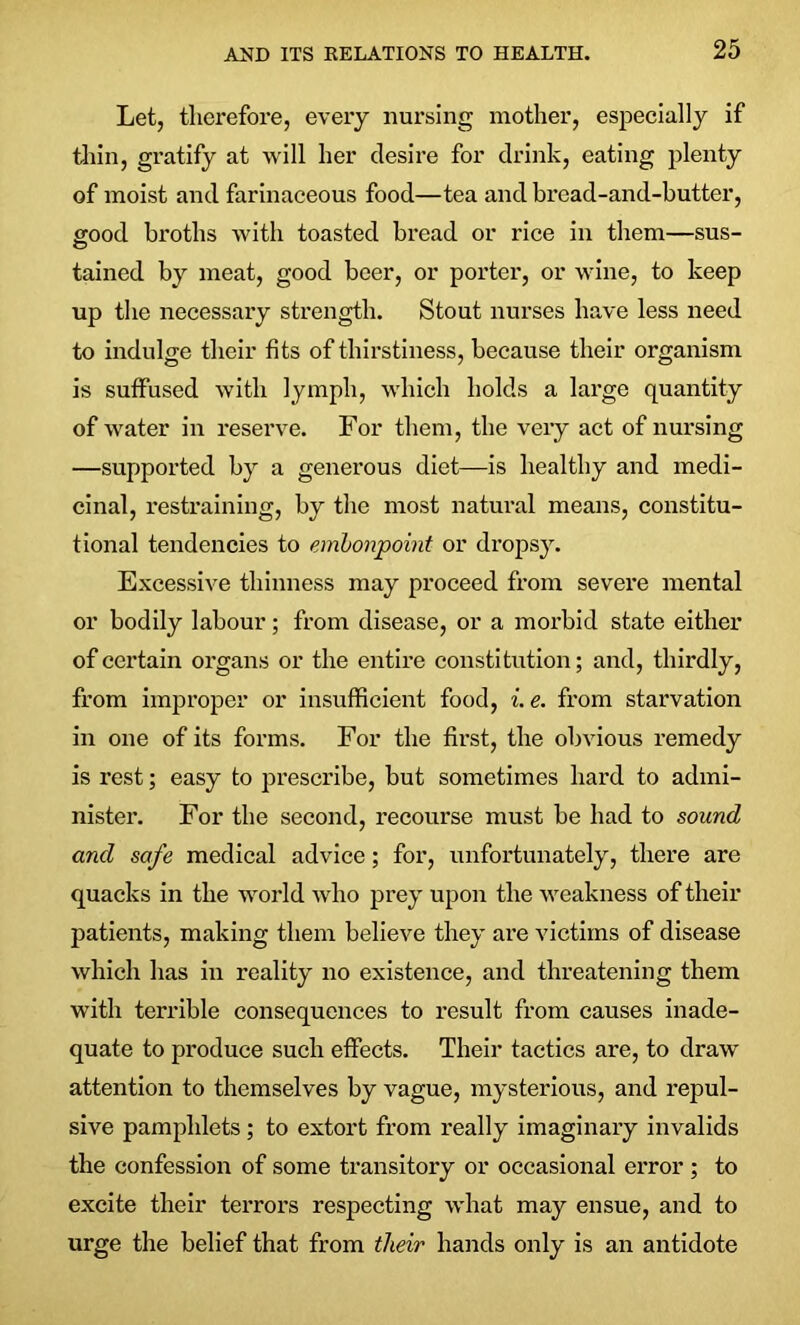 Let, therefore, every nursing mother, especially if thin, gratify at will her desire for drink, eating plenty of moist and farinaceous food—tea and bread-and-butter, good broths with toasted bread or rice in them—sus- tained by meat, good beer, or porter, or wine, to keep up the necessary strength. Stout nurses have less need to indulge their fits of thirstiness, because their organism is suffused with lymph, which holds a large quantity of water in reserve. For them, the very act of nursing —supported by a generous diet—is healthy and medi- cinal, restraining, by the most natural means, constitu- tional tendencies to embonpoint or dropsy. Excessive thinness may proceed from severe mental or bodily labour; from disease, or a morbid state either of certain organs or the entire constitution; and, thirdly, from improper or insufficient food, i. e. from starvation in one of its forms. For the first, the obvious remedy is rest; easy to prescribe, but sometimes hard to admi- nister. For the second, recourse must be had to sound and safe medical advice; for, unfortunately, there are quacks in the world who prey upon the weakness of their patients, making them believe they are victims of disease which has in reality no existence, and threatening them with terrible consequences to result from causes inade- quate to produce such effects. Their tactics are, to draw' attention to themselves by vague, mysterious, and repul- sive pamphlets; to extort from really imaginary invalids the confession of some transitory or occasional error ; to excite their terrors respecting what may ensue, and to urge the belief that from their hands only is an antidote