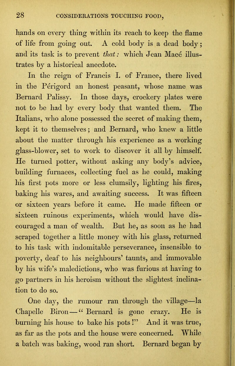 hands on every tiling within its reach to keep the flame of life from going out. A cold body is a dead body; and its task is to prevent that: which Jean Mace illus- trates by a historical anecdote. In the reign of Francis I. of France, there lived in the Perigord an honest peasant, whose name was Bernard Palissy. In those days, crockery plates were not to be had by every body that wanted them. The Italians, who alone possessed the secret of making them, kept it to themselves; and Bernard, who knew a little about the matter through his experience as a working glass-blower, set to work to discover it all by himself. He turned potter, without asking any body’s advice, building furnaces, collecting fuel as he could, making his first pots more or less clumsily, lighting his fires, baking his wares, and awaiting success. It was fifteen or sixteen years before it came. He made fifteen or sixteen ruinous experiments, which would have dis- couraged a man of wealth. But he, as soon as he had scraped together a little money with his glass, returned to his task with indomitable perseverance, insensible to poverty, deaf to his neighbours’ taunts, and immovable by his wife’s maledictions, who was furious at having to go partners in his heroism without the slightest inclina- tion to do so. One day, the rumour ran through the village—la Chapelle Biron — “ Bernard is gone crazy. He is burning his house to bake his pots !” And it was true, as far as the pots and the house were concerned. While a batch was baking, wood ran short. Bernard began by