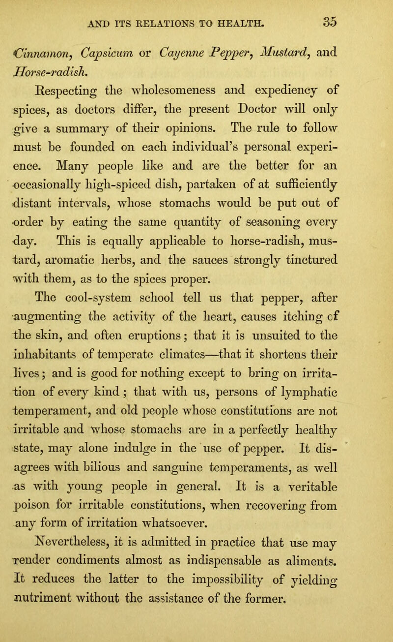 Cinnamon, Capsicum or Cayenne Pepper, Mustard, and Horse-radish. Respecting the wholesomeness and expediency of spices, as doctors differ, the present Doctor will only give a summary of their opinions. The rule to follow must be founded on each individual’s personal experi- ence. Many people like and are the better for an occasionally high-spiced dish, partaken of at sufficiently distant intervals, whose stomachs would be put out of order by eating the same quantity of seasoning every day. This is equally applicable to horse-radish, mus- tard, aromatic herbs, and the sauces strongly tinctured with them, as to the spices proper. The cool-system school tell us that pepper, after augmenting the activity of the heart, causes itching of the skin, and often eruptions; that it is unsuited to the inhabitants of temperate climates—that it shortens their lives; and is good for nothing except to bring on irrita- tion of every kind ; that with us, persons of lymphatic temperament, and old people whose constitutions are not irritable and whose stomachs are in a perfectly healthy state, may alone indulge in the use of pepper. It dis- agrees with bilious and sanguine temperaments, as well as with young people in general. It is a veritable p»oison for irritable constitutions, when recovering from any form of irritation whatsoever. Nevertheless, it is admitted in practice that use may Tender condiments almost as indispensable as aliments. It reduces the latter to the impossibility of yielding nutriment without the assistance of the former.