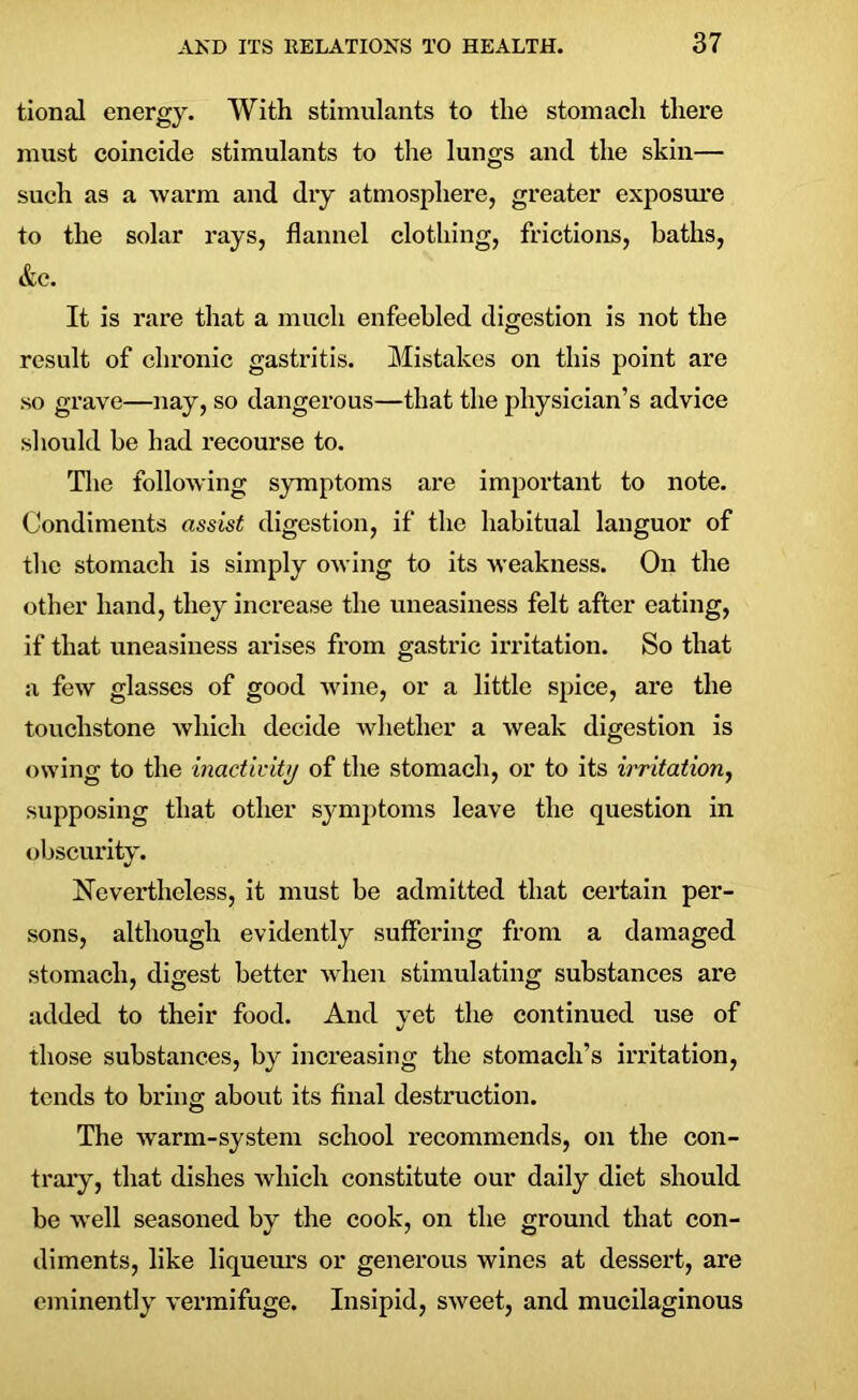 tional energy. With stimulants to the stomach there must coincide stimulants to the lungs and the skin— such as a warm and dry atmosphere, greater exposure to the solar rays, flannel clothing, frictions, baths, &c. It is rare that a much enfeebled digestion is not the result of chronic gastritis. Mistakes on this point are so grave—nay, so dangerous—that the physician’s advice should be had recourse to. The following symptoms are important to note. Condiments assist digestion, if the habitual languor of the stomach is simply owing to its weakness. On the other hand, they increase the uneasiness felt after eating, if that uneasiness arises from gastric irritation. So that a few glasses of good wine, or a little spice, are the touchstone which decide whether a weak digestion is owing to the inactivity of the stomach, or to its irritation, supposing that other symptoms leave the question in obscurity. Nevertheless, it must be admitted that certain per- sons, although evidently suffering from a damaged stomach, digest better when stimulating substances are added to their food. And yet the continued use of those substances, by increasing the stomach’s irritation, tends to bring about its final destruction. The warm-system school recommends, on the con- trary, that dishes which constitute our daily diet should be well seasoned by the cook, on the ground that con- diments, like liqueurs or generous wines at dessert, are eminently vermifuge. Insipid, sweet, and mucilaginous