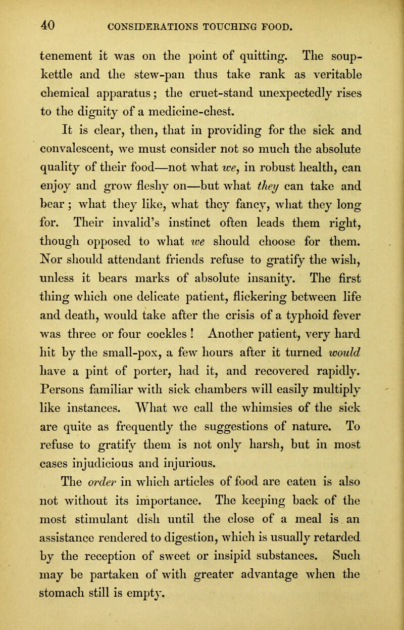 tenement it was on the point of quitting. The soup- kettle and the stew-pan thus take rank as veritable chemical apparatus; the cruet-stand unexpectedly rises to the dignity of a medicine-chest. It is clear, then, that in providing for the sick and convalescent, we must consider not so much the absolute quality of their food—not what we, in robust health, can enjoy and grow fleshy on—but what they can take and bear; what they like, what they fancy, what they long for. Their invalid’s instinct often leads them right, though opposed to what we should choose for them. Nor should attendant friends refuse to gratify the wish, unless it bears marks of absolute insanity. The first thing which one delicate patient, flickering between life and death, would take after the crisis of a typhoid fever was three or four cockles ! Another patient, very hard hit by the small-pox, a few hours after it turned would have a pint of porter, had it, and recovered rapidly. Persons familiar with sick chambers will easily multiply like instances. What we call the whimsies of the sick are quite as frequently the suggestions of nature. To refuse to gratify them is not only harsh, but in most cases injudicious and injurious. The order in which articles of food are eaten is also not without its importance. The keeping back of the most stimulant dish until the close of a meal is an assistance rendered to digestion, which is usually retarded by the reception of sweet or insipid substances. Such may be partaken of with greater advantage when the stomach still is empty.