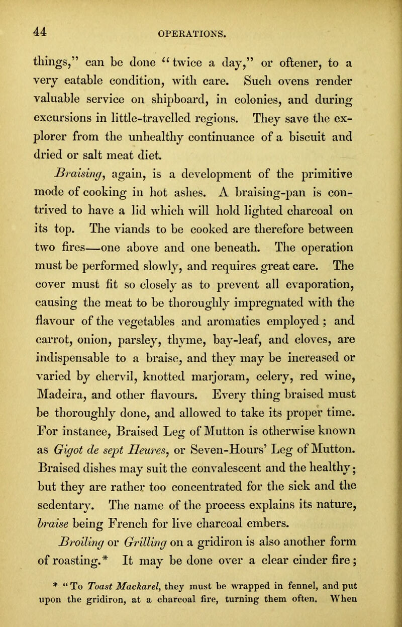 tilings,” can be clone u twice a day,” or oftener, to a very eatable condition, with care. Such ovens render valuable service on shipboard, in colonies, and during excursions in little-travelled regions. They save the ex- plorer from the unhealthy continuance of a biscuit and dried or salt meat diet. Braising, again, is a development of the primitive mode of cooking in hot ashes. A braising-pan is con- trived to have a lid which will hold lighted charcoal on its top. The viands to be cooked are therefore between two fires—one above and one beneath. The operation must be performed slowly, and requires great care. The cover must fit so closely as to prevent all evaporation, causing the meat to be thoroughly impregnated with the flavour of the vegetables and aromatics employed ; and carrot, onion, parsley, thyme, bay-leaf, and cloves, are indispensable to a braise, and they may be increased or varied by chervil, knotted marjoram, celery, red wine, Madeira, and other flavours. Every thing braised must be thoroughly done, and allowed to take its proper time. For instance, Braised Leg of Mutton is otherwise known as Gigot de sept Heures, or Seven-Hours’ Leg of Mutton. Braised dishes may suit the convalescent and the healthy; but they are rather too concentrated for the sick and the sedentary. The name of the process explains its nature, braise being French for live charcoal embers. Broiling or Grilling on a gridiron is also another form of roasting.* It may be done over a clear cinder fire; * “ To Toast Mackarel, they must be wrapped in fennel, and put upon the gridiron, at a charcoal fire, turning them often. When