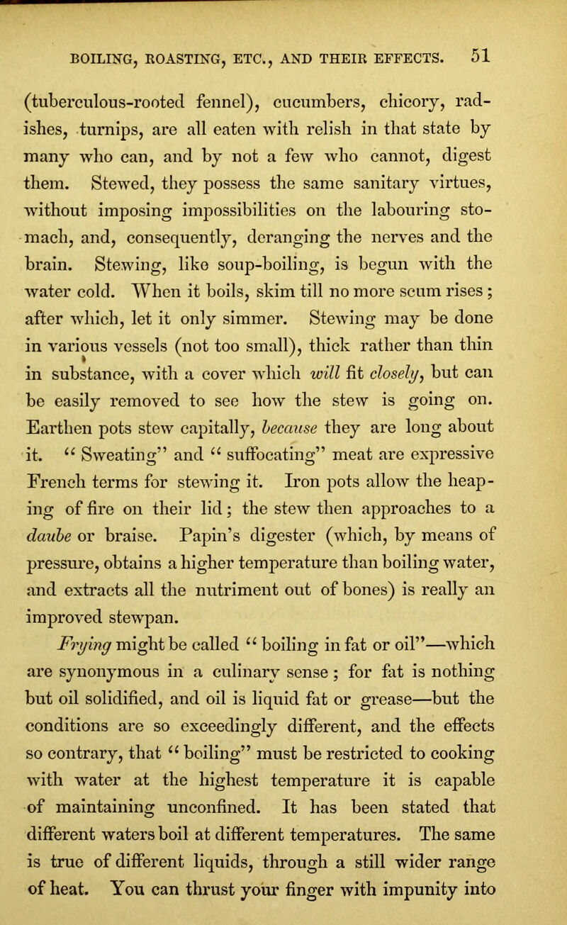 (tuberculous-rooted fennel), cucumbers, chicory, rad- ishes, turnips, are all eaten with relish in that state by many who can, and by not a few who cannot, digest them. Stewed, they possess the same sanitary virtues, without imposing impossibilities on the labouring sto- mach, and, consequently, deranging the nerves and the brain. Stewing, like soup-boiling, is begun with the water cold. When it boils, skim till no more scum rises ; after which, let it only simmer. Stewing may be done in various vessels (not too small), thick rather than thin in substance, with a cover which will fit closely, but can be easily removed to see how the stew is going on. Earthen pots stew capitally, because they are long about it. “ Sweating” and “ suffocating” meat are expressive French terms for stewing it. Iron pots allow the heap- ing of fire on their lid; the stew then approaches to a claube or braise. Papin’s digester (which, by means of pressure, obtains a higher temperature than boiling water, and extracts all the nutriment out of bones) is really an improved stewpan. Frying might be called u boiling in fat or oil”—which are synonymous in a culinary sense; for fat is nothing but oil solidified, and oil is liquid fat or grease—but the conditions are so exceedingly different, and the effects so contrary, that u boiling” must be restricted to cooking with water at the highest temperature it is capable of maintaining unconfined. It has been stated that different waters boil at different temperatures. The same is true of different liquids, through a still wider range of heat. You can thrust your finger with impunity into