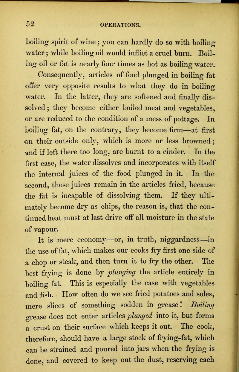 boiling spirit of wine; you can hardly do so with boiling water; while boiling oil would inflict a cruel burn. Boil- ing oil or fat is nearly four times as hot as boiling water. Consequently, articles of food plunged in boiling fat offer very opposite results to what they do in boiling water. In the latter, they are softened and finally dis- solved ; they become either boiled meat and vegetables, or are reduced to the condition of a mess of pottage. In boiling fat, on the contrary, they become firm—at first on their outside only, which is more or less browned; and if left there too long, are burnt to a cinder. In the first case, the water dissolves and incorporates with itself the internal juices of the food plunged in it. In the second, those juices remain in the articles fried, because the fat is incapable of dissolving them. If they ulti- mately become dry as chips, the reason is, that the con- tinued heat must at last drive off all moisture in the state of vapour. It is mere economy—or, in truth, niggardness—in the use of fat, which makes our cooks fry first one side of a chop or steak, and then turn it to fry the other. The best frying is done by plunging the article entirely in boiling fat. This is especially the case with vegetables and fish. How often do we see fried potatoes and soles, mere slices of something sodden in grease! Boiling grease does not enter articles plunged into it, but forms a crust on their surface which keeps it out. The cook, therefore, should have a large stock of frying-fat, which can be strained and poured into jars when the frying is done, and covered to keep out the dust, reserving each