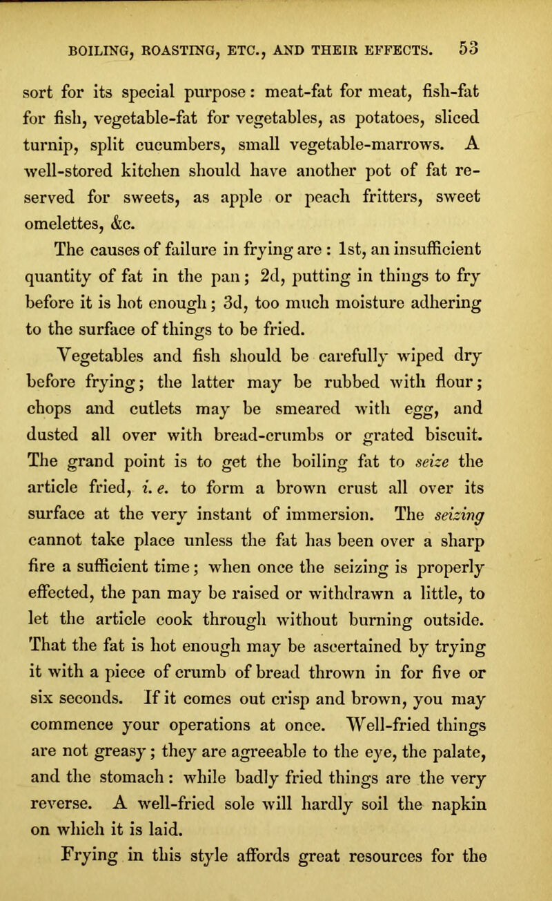 sort for its special purpose: meat-fat for meat, fish-fat for fish, vegetable-fat for vegetables, as potatoes, sliced turnip, split cucumbers, small vegetable-marrows. A well-stored kitchen should have another pot of fat re- served for sweets, as apple or peach fritters, sweet omelettes, &c. The causes of failure in frying are : 1st, an insufficient quantity of fat in the pan ; 2d, putting in things to fry before it is hot enough; 3d, too much moisture adhering to the surface of things to be fried. Vegetables and fish should be carefully wiped dry before frying; the latter may be rubbed with flour; chops and cutlets may he smeared with egg, and dusted all over with bread-crumbs or grated biscuit. The grand point is to get the boiling fat to seize the article fried, i. e. to form a brown crust all over its surface at the very instant of immersion. The seizing cannot take place unless the fat has been over a sharp fire a sufficient time; when once the seizing is properly effected, the pan may be raised or withdrawn a little, to let the article cook through without burning outside. That the fat is hot enough may be ascertained by trying it with a piece of crumb of bread thrown in for five or six seconds. If it comes out crisp and brown, you may commence your operations at once. Well-fried things are not greasy; they are agreeable to the eye, the palate, and the stomach: while badly fried things are the very reverse. A well-fried sole will hardly soil the napkin on which it is laid. Frying in this style affords great resources for the