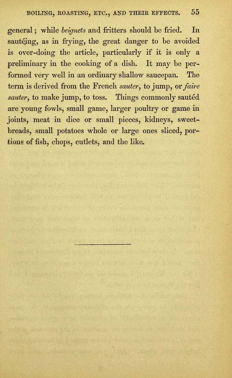 general; while beignets and fritters should be fried. In sautejng, as in frying, the great danger to be avoided is over-doing the article, particularly if it is only a preliminary in the cooking of a dish. It may be per- formed very well in an ordinary shallow saucepan. The term is derived from the French sauter, to jump, or faire sauter, to make jump, to toss. Things commonly sauted are young fowls, small game, larger poultry or game in joints, meat in dice or small pieces, kidneys, sweet- breads, small potatoes whole or large ones sliced, por- tions of fish, chops, cutlets, and the like.