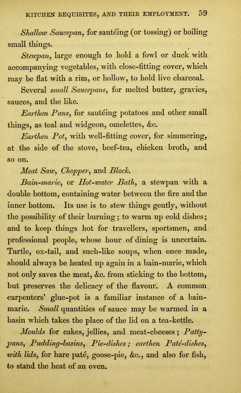 Shallow Saucepan, for sauteing (or tossing) or boiling small things. Stewpan, large enough to hold a fowl or duck with accompanying vegetables, with close-fitting cover, which may be flat with a rim, or hollow, to hold live charcoal. Several small Saucepans, for melted butter, gravies, sauces, and the like. Earthen Pans, for sauteing potatoes and other small things, as teal and widgeon, omelettes, &c. Earthen Pot, with well-fitting cover, for simmering, at the side of the stove, beef-tea, chicken broth, and so on. Meat Saw, Chopper, and Bloch. Bain-marie, or Phot-water Bath, a stewpan with a double bottom, containing water between the fire and the inner bottom. Its use is to stew things gently, without the possibility of their burning; to warm up cold dishes; and to keep things hot for travellers, sportsmen, and professional people, whose hour of dining is uncertain. Turtle, ox-tail, and such-like soups, when once made, should always be heated up again in a bain-marie, which not only saves the meat, &c. from sticking to the bottom, but preserves the delicacy of the flavour. A common carpenters’ glue-pot is a familiar instance of a bain- marie. Small quantities of sauce may be warmed in a basin which takes the place of the lid on a tea-kettle. Moulds for cakes, jellies, and meat-clieeses; Patty- pans, Pudding-basins, Pie-dishes; earthen Path-dishes, with lids, for hare pate, goose-pie, &c., and also for fish, to stand the heat of an oven.