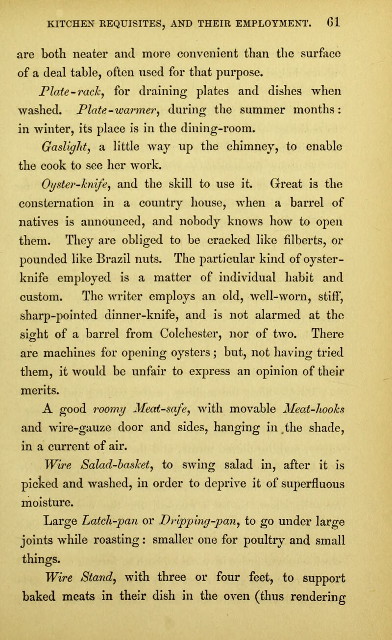 are both neater and moi’e convenient than the surface of a deal table, often used for that purpose. Plate-rack, for draining plates and dishes when washed. Plate-warmer, during the summer months: in winter, its place is in the dining-room. Gaslight, a little way up the chimney, to enable the cook to see her work. Oyster-knife, and the skill to use it. Great is the consternation in a country house, when a barrel of natives is announced, and nobody knows how to open them. They are obliged to be cracked like filberts, or pounded like Brazil nuts. The particular kind of oyster- knife employed is a matter of individual habit and custom. The writer employs an old, well-worn, stiff, sharp-pointed dinner-knife, and is not alarmed at the sight of a barrel from Colchester, nor of two. There are machines for opening oysters; but, not having tried them, it would be unfair to express an opinion of their merits. A good roomy Meat-safe, with movable Meat-hooks and wire-gauze door and sides, hanging in the shade, in a current of air. Wire Salad-basket, to swing salad in, after it is picked and washed, in order to deprive it of superfluous moisture. Large Latch-pan or Dripping-pan, to go under large joints while roasting: smaller one for poultry and small things. Wire Stand, with three or four feet, to support baked meats in their dish in the oven (thus rendering