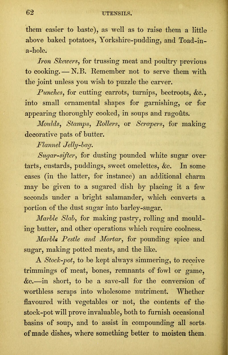 them easier to baste), as well as to raise them a little above baked potatoes, Yorkshire-pudding, and Toad-in- a-hole. Iron SJceivers, for trussing meat and poultry previous to cooking. — N.B. Remember not to serve them with the joint unless you wish to puzzle the carver. Punches, for cutting carrots, turnips, beetroots, &c.T into small ornamental shapes for garnishing, or for appearing thoroughly cooked, in soups and ragouts. Moulds, Stamps, Rollers, or Scrapers, for making decorative pats of butter. Flannel Jelly-bag. Sugar-sifter, for dusting pounded Avhite sugar over tarts, custards, puddings, sweet omelettes, &c. In some cases (in the latter, for instance) an additional charm may be given to a sugared dish by placing it a few seconds under a bright salamander, which converts a portion of the dust sugar into barley-sugar. Marble Slab, for making pastry, rolling and mould- ing butter, and other operations which require coolness. Marble Pestle ancl Mortar, for pounding spice and sugar, making potted meats, and the like. A Stock-pot, to be kept always simmering, to receive trimmings of meat, bones, remnants of fowl or game, &c.—in short, to be a save-all for the conversion of worthless scraps into wholesome nutriment. Whether flavoured with vegetables or not, the contents of the stock-pot will prove invaluable, both to furnish occasional basins of soup, and to assist in compounding all sorts, of made dishes, where something better to moisten them