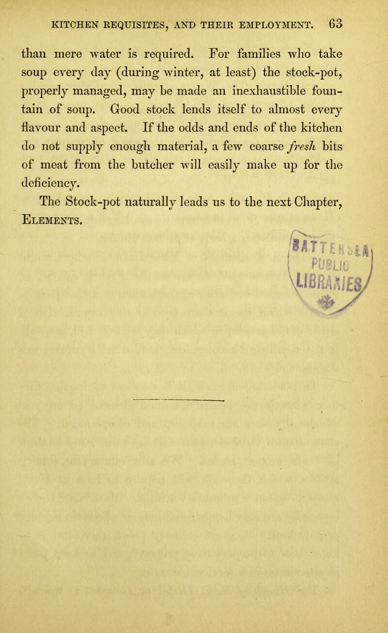 than mere water is required. For families who take soup every day (during winter, at least) the stock-pot, properly managed, may be made an inexhaustible foun- tain of soup. Good stock lends itself to almost every flavour and aspect. If the odds and ends of the kitchen do not supply enough material, a few coarse fresh bits of meat from the butcher will easily make up for the deficiency. The Stock-pot naturally leads us to the next Chapter, Elements.