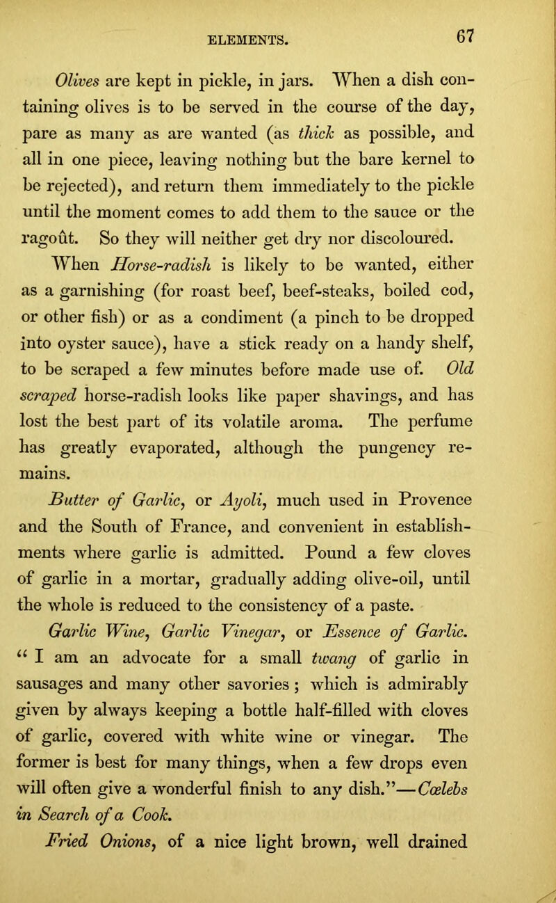 Olives are kept in pickle, in jars. When a dish con- taining olives is to be served in the course of the day, pare as many as are wanted (as thick as possible, and all in one piece, leaving nothing but the bare kernel to be rejected), and return them immediately to the pickle until the moment comes to add them to the sauce or the ragout. So they will neither get dry nor discoloured. When Horse-radish is likely to be wanted, either as a garnishing (for roast beef, beef-steaks, boiled cod, or other fish) or as a condiment (a pinch to be dropped into oyster sauce), have a stick ready on a handy shelf, to be scraped a few minutes before made use of. Old scraped horse-radish looks like paper shavings, and has lost the best part of its volatile aroma. The perfume has greatly evaporated, although the pungency re- mains. Butter of Garlic, or Ayoli, much used in Provence and the South of France, and convenient in establish- ments where garlic is admitted. Pound a few cloves of garlic in a mortar, gradually adding olive-oil, until the whole is reduced to the consistency of a paste. Garlic Wine, Garlic Vinegar, or Essence of Garlic. 11 I am an advocate for a small twang of garlic in sausages and many other savories; which is admirably given by always keeping a bottle half-filled with cloves of garlic, covered with white wine or vinegar. The former is best for many things, when a few drops even will often give a wonderful finish to any dish.”—Coelebs in Search of a Cook. Fried Onions, of a nice light brown, well drained