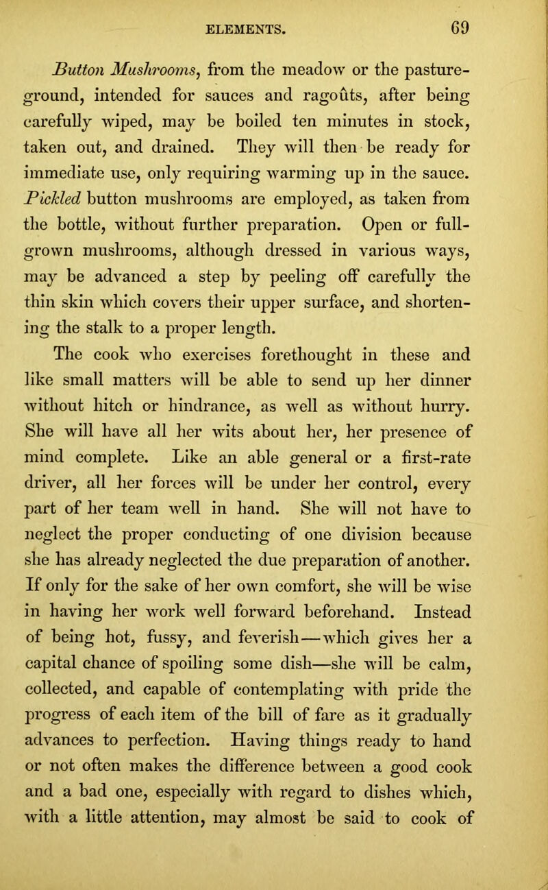 Button Mushrooms, from the meadow or the pasture- ground, intended for sauces and ragouts, after being carefully wiped, may be boiled ten minutes in stock, taken out, and drained. They will then be ready for immediate use, only requiring warming up in the sauce. Pickled button mushrooms are employed, as taken from the bottle, without further preparation. Open or full- grown mushrooms, although dressed in various ways, may be advanced a step by peeling off carefully the thin skin which covers their upper surface, and shorten- ing the stalk to a proper length. The cook who exercises forethought in these and like small matters will be able to send up her dinner without hitch or hindrance, as well as without hurry. She will have all her wits about her, her presence of mind complete. Like an able general or a first-rate driver, all her forces will be under her control, every part of her team well in hand. She will not have to neglect the proper conducting of one division because she has already neglected the due preparation of another. If only for the sake of her own comfort, she will be wise in having her work well forward beforehand. Instead of being hot, fussy, and feverish—which gives her a capital chance of spoiling some dish—she will be calm, collected, and capable of contemplating with pride the progress of each item of the bill of fare as it gradually advances to perfection. Having things ready to hand or not often makes the difference between a good cook and a bad one, especially with regard to dishes which, with a little attention, may almost be said to cook of