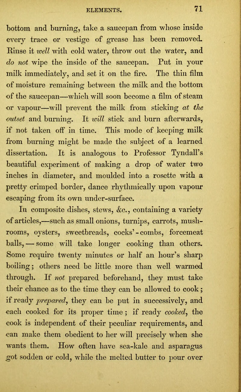 bottom and burning, take a saucepan from whose inside every trace or vestige of grease has been removed. Rinse it vjell with cold water, throw out the Avater, and do not wipe the inside of the saucepan. Put in your milk immediately, and set it on the fire. The thin film of moisture remaining between the milk and the bottom of the saucepan—which will soon become a film of steam or vapour—will prevent the milk from sticking at the outset and burning. It will stick and burn afterwards, if not taken off in time. This mode of keeping milk from burning might be made the subject of a learned dissertation. It is analogous to Professor Tyndall’s beautiful experiment of making a drop of water two inches in diameter, and moulded into a rosette with a pretty crimped border, dance rhythmically upon vapour escaping from its own under-surface. In composite dishes, stews, &c., containing a variety of articles,—such as small onions, turnips, carrots, mush- rooms, oysters, sweetbreads, cocks’- combs, forcemeat balls, — some will take longer cooking than others. Some require twenty minutes or half an hour’s sharp boiling; others need be little more than well warmed through. If not prepared beforehand, they must take their chance as to the time they can be allowed to cook; if ready prepared, they can be put in successively, and each cooked for its proper time; if ready cooked, the cook is independent of their peculiar requirements, and can make them obedient to her will precisely when she wants them. How often have sea-kale and asparagus got sodden or cold, while the melted butter to pour over