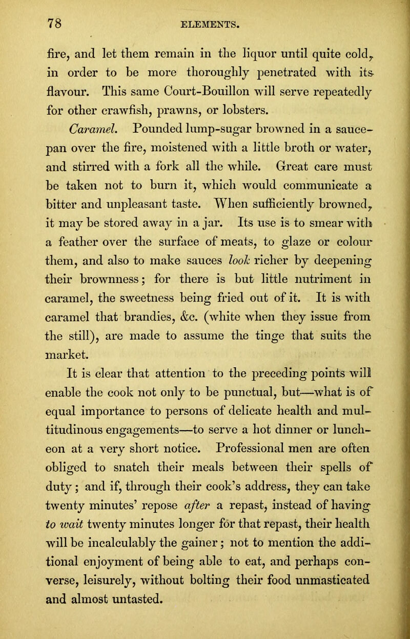 fire, and let them remain in the liquor until quite cold, in order to be more thoroughly penetrated with its- flavour. This same Court-Bouillon will serve repeatedly for other crawfish, prawns, or lobsters. Caramel. Pounded lump-sugar browned in a sauce- pan over the fire, moistened with a little broth or water, and stirred with a fork all the while. Great care must be taken not to burn it, which would communicate a bitter and unpleasant taste. When sufficiently browned, it may be stored away in a jar. Its use is to smear with a feather over the surface of meats, to glaze or colour them, and also to make sauces look richer by deepening their brownness; for there is but little nutriment in caramel, the sweetness being fried out of it. It is with caramel that brandies, &c. (white when they issue from the still), are made to assume the tinge that suits the market. It is clear that attention to the preceding points will enable the cook not only to be punctual, but—what is of equal importance to persons of delicate health and mul- titudinous engagements—to serve a hot dinner or lunch- eon at a very short notice. Professional men are often obliged to snatch their meals between their spells of duty; and if, through their cook’s address, they can take twenty minutes’ repose after a repast, instead of having to ivait twenty minutes longer for that repast, their health will be incalculably the gainer; not to mention the addi- tional enjoyment of being able to eat, and perhaps con- verse, leisurely, without bolting their food unmasticated and almost untasted.