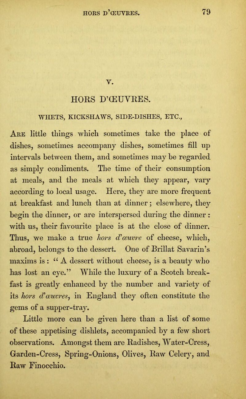 v. HORS D’CEUVRES. WHETS, KICKSHAWS, SIDE-DISHES, ETC., Are little things which sometimes take the place of dishes, sometimes accompany dishes, sometimes till up intervals between them, and sometimes may be regarded as simply condiments. The time of their consumption at meals, and the meals at which they appear, vary according to local usage. Here, they are more frequent at breakfast and lunch than at dinner; elsewhere, they begin the dinner, or are interspersed during the dinner : with us, their favourite place is at the close of dinner. Thus, we make a true hors d? oeuvre of cheese, which, abroad, belongs to the dessert. One of Brillat Savarin’s maxims is : “A dessert without cheese, is a beauty who has lost an eye.” While the luxury of a Scotch break- fast is greatly enhanced by the number and variety of its hors d'oeuvres, in England they often constitute the gems of a supper-tray. Little more can be given here than a list of some of these appetising dislilets, accompanied by a few short observations. Amongst them are Radishes, Water-Cress, Garden-Cress, Spring-Onions, Olives, Raw Celery, and Raw Finocchio.