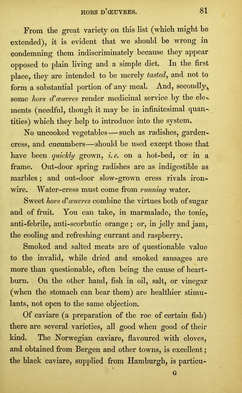 From the great variety on this list (which might he extended), it is evident that we should be wrong in condemning them indiscriminately because they appear opposed to plain living and a simple diet. In the first place, they are intended to he merely tasted, and not to form a substantial portion of any meal. And, secondly^ some hors d'ceuvres render medicinal service by the ele-=. ments (needful, though it may he in infinitesimal quan-. tities) which they help to introduce into the system* No uncooked vegetables — such as radishes, garden- cress, and cucumbers—should be used except those that have been quickly grown, i.e. on a hot-bed, or in a frame. Out-door spring radishes are as indigestible as marbles; and out-door slow-grown cress rivals iron- wire. Water-cress must come from running water. Sweet hors d'oeuvres combine the virtues both of sugar and of fruit. You can take, in marmalade, the tonic, anti-febrile, anti-scorbutic orange; or, in jelly and jam, the cooling and refreshing currant and raspberry. Smoked and salted meats are of questionable value to the invalid, while dried and smoked sausages are more than questionable, often being the cause of heart- burn. On the other hand, fish in oil, salt, or vinegar (when the stomach can bear them) are healthier stimu- lants, not open to the same objection. Of caviare (a preparation of the roe of certain fish) there are several varieties, all good when good of their kind. The Norwegian caviare, flavoured with cloves, and obtained trom Bergen and other towns, is excellent; the black caviare, supplied from Hamburgh, is particu- G