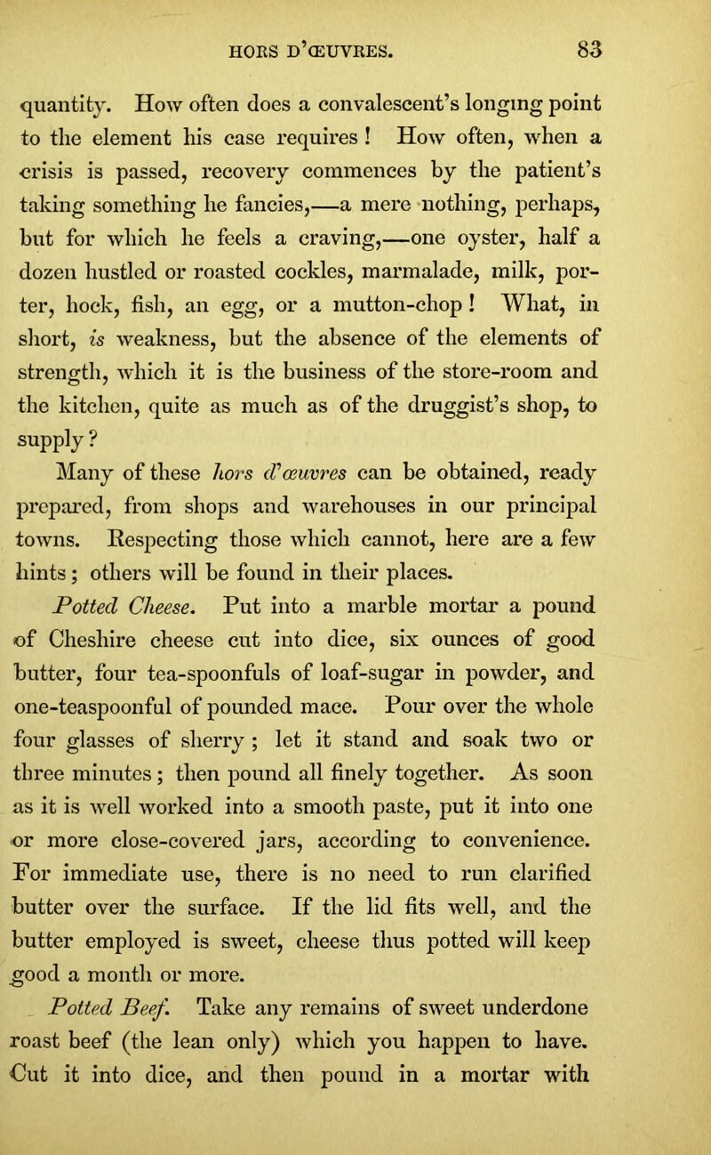 quantity. How often does a convalescent’s longing point to the element his case requires ! How often, when a crisis is passed, recovery commences by the patient’s taking something he fancies,—a mere nothing, perhaps, but for which he feels a craving,—one oyster, half a dozen hustled or roasted cockles, marmalade, milk, por- ter, hock, fish, an egg, or a mutton-chop ! What, in short, is weakness, but the absence of the elements of strength, which it is the business of the store-room and the kitchen, quite as much as of the druggist’s shop, to supply ? Many of these hors (Vceuvres can be obtained, ready prepared, from shops and warehouses in our principal towns. Respecting those which cannot, here are a few hints; others will be found in their places. Potted Cheese. Put into a marble mortar a pound of Cheshire cheese cut into dice, six ounces of good butter, four tea-spoonfuls of loaf-sugar in powder, and one-teaspoonful of pounded mace. Pour over the whole four glasses of sherry; let it stand and soak two or three minutes ; then pound all finely together. As soon as it is well worked into a smooth paste, put it into one -or more close-covered jars, according to convenience. For immediate use, there is no need to run clarified butter over the surface. If the lid fits well, and the butter employed is sweet, cheese thus potted will keep good a month or more. Potted Beef. Take any remains of sweet underdone roast beef (the lean only) which you happen to have. Cut it into dice, and then pound in a mortar with