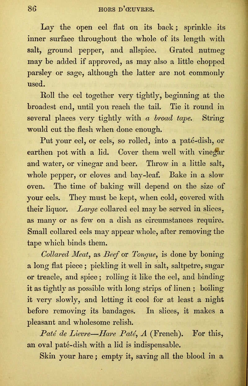 Lay the open eel flat on its back; sprinkle its inner surface throughout the whole of its length with salt, ground pepper, and allspice. Grated nutmeg may be added if approved, as may also a little chopped parsley or sage, although the iatter are not commonly used. Roll the eel together very tightly, beginning at the broadest end, until you reach the tail. Tie it round in several places very tightly with a broad tape. String would cut the flesh when done enough. Put your eel, or eels, so rolled, into a pate-disli, or earthen pot with a lid. Cover them well with vinegar and water, or vinegar and beer. Throw in a little salt, whole pepper, or cloves and bay-leaf. Bake in a slow oven. The time of baking will depend on the size of your eels. They must be kept, when cold, covered with their liquoi’. Large collared eel may be served in slices, as many or as few on a dish as circumstances require. Small collared eels may appear whole, after removing the tape which binds them. Collared Meat, as Beef or Tongue, is done by boning a long flat piece; pickling it well in salt, saltpetre, sugar or treacle, and spice; rolling it like the eel, and binding it as tightly as possible with long strips of linen ; boiling it very slowly, and letting it cool for at least a night before removing its bandages. In slices, it makes a pleasant and wholesome relish. Pate de Lievre—Hare Pate, A (French). For this, an oval pate-disli with a lid is indispensable. Skin your hare; empty it, saving all the blood in a