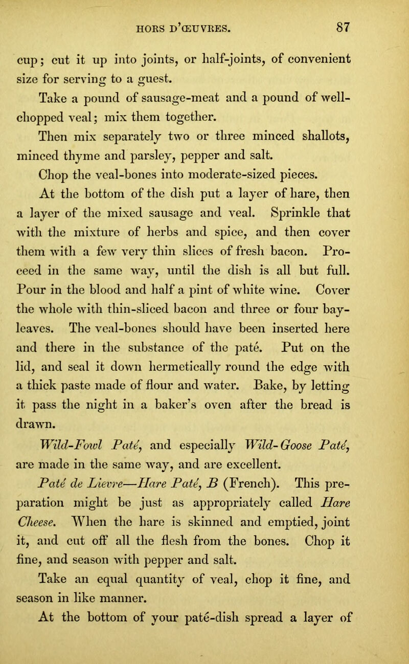 cup; cut it up into joints, or half-joints, of convenient size for serving to a guest. Take a pound of sausage-meat and a pound of well- chopped veal; mix them together. Then mix separately two or three minced shallots, minced thyme and parsley, pepper and salt. Chop the veal-bones into moderate-sized pieces. At the bottom of the dish put a layer of hare, then a layer of the mixed sausage and veal. Sprinkle that with the mixture of herbs and spice, and then cover them with a few verv thin slices of fresh bacon. Pro- •j ceed in the same way, until the dish is all but full. Pour in the blood and half a pint of white wine. Cover the whole with thin-sliced bacon and three or four bay- leaves. The veal-bones should have been inserted here and there in the substance of the pate. Put on the lid, and seal it down hermetically round the edge with a thick paste made of flour and water. Bake, by letting it pass the night in a baker’s oven after the bread is drawn. Wild-Fowl Pate, and especially Wild-Goose Patl, are made in the same way, and are excellent. Pate de Lievre—Hare Pate, B (French). This pre- paration might be just as appropriately called Ilare Cheese. When the hare is skinned and emptied, joint it, and cut off all the flesh from the bones. Chop it fine, and season with pepper and salt. Take an equal quantity of veal, chop it fine, and season in like manner. At the bottom of your pate-dish spread a layer of