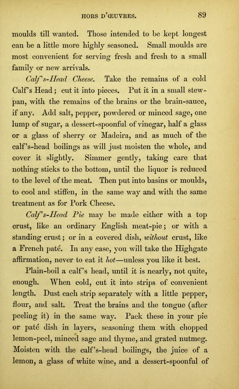 moulds till wanted. Those intended to be kept longest can be a little more highly seasoned. Small moulds are most convenient for serving fresh and fresh to a small family or new arrivals. Calf s-IIead Cheese. Take the remains of a cold Calf’s Head; cut it into pieces. Put it in a small stew- pan, with the remains of the brains or the brain-sauce, if any. Add salt, pepper, powdered or minced sage, one lump of sugar, a dessert-spoonful of vinegar, half a glass or a glass of sherry or Madeira, and as much of the calf’s-head boilings as will just moisten the whole, and cover it slightly. Simmer gently, taking care that nothing sticks to the bottom, until the liquor is reduced to the level of the meat. Then put into basins or moulds, to cool and stiffen, in the same way and with the same treatment as for Pork Cheese. Calf s-IIead Pie may be made either with a top crust, like an ordinary English meat-pie; or with a standing crust; or in a covered dish, without crust, like a French pate. In any case, you will take the Highgate affirmation, never to eat it hot—unless you like it best. Plain-boil a calf’s head, until it is nearly, not quite, enough. When cold, cut it into strips of convenient length. Dust each strip separately with a little pepper, flour, and salt. Treat the brains and the tongue (after peeling it) in the same way. Pack these in your pie or pate dish in layers, seasoning them with chopped lemon-peel, minced sage and thyme, and grated nutmeg. Moisten with the calf’s-head boilings, the juice of a lemon, a glass of white wine, and a dessert-spoonful of