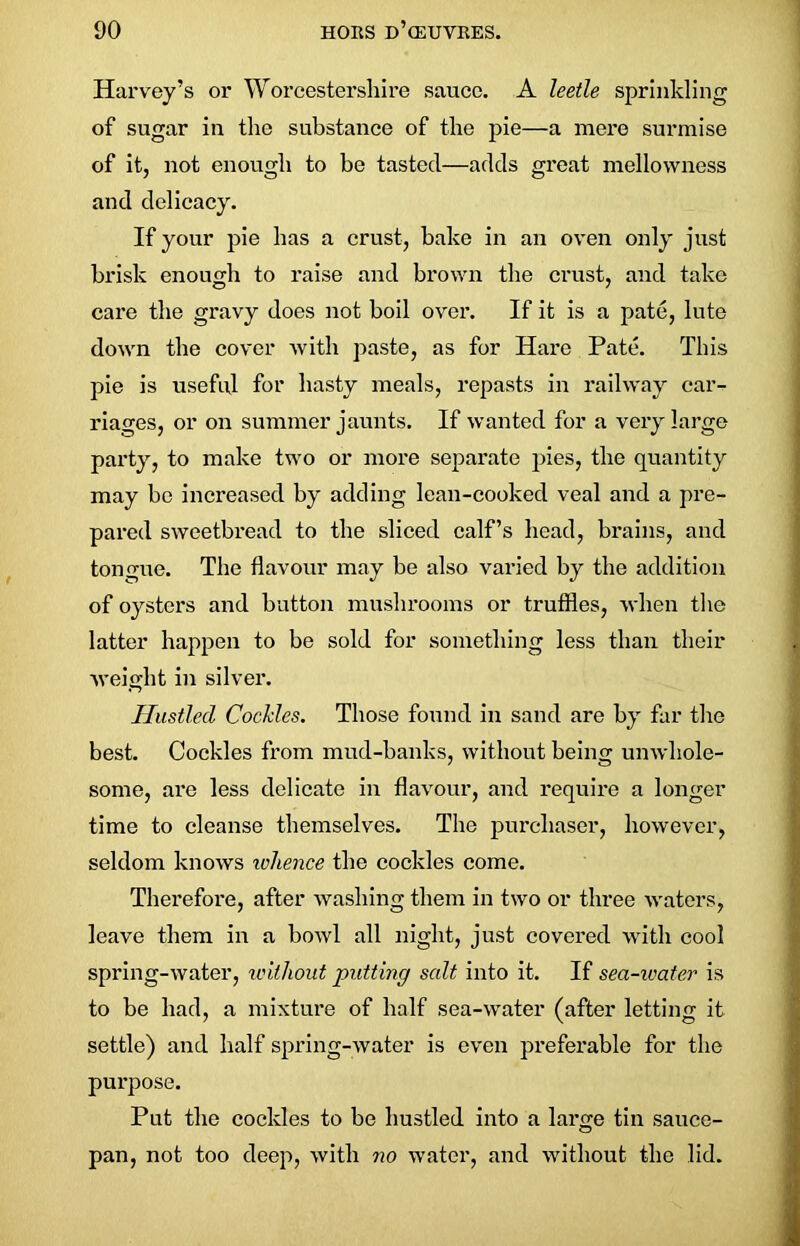 Harvey’s or Worcestershire sauce. A leetle sprinkling of sugar in the substance of the pie—a mere surmise of it, not enough to be tasted—adds great mellowness and delicacy. If your pie has a crust, bake in an oven only just brisk enough to raise and brown the crust, and take care the gravy does not boil over. If it is a pate, lute down the cover with paste, as for Hare Pate. This pie is useful for hasty meals, repasts in railway car- riages, or on summer jaunts. If wanted for a very large party, to make two or more separate pies, the quantity may be increased by adding lean-cooked veal and a pre- pared sweetbread to the sliced calf’s head, brains, and tongue. The flavour may be also varied by the addition of oysters and button mushrooms or truffles, when the latter happen to be sold for something less than their weight in silver. Hustled Cockles. Those found in sand are by far the best. Cockles from mud-banks, without being unwhole- some, are less delicate in flavour, and require a longer time to cleanse themselves. The purchaser, however, seldom knows ivhenee the cockles come. Therefore, after washing them in two or three waters, leave them in a bowl all night, just covered with cool spring-water, without putting salt into it. If sea-water is to be had, a mixture of half sea-water (after letting it settle) and half spring-water is even preferable for the purpose. Put the cockles to be hustled into a laro;e tin sauce- O pan, not too deep, with no water, and without the lid.