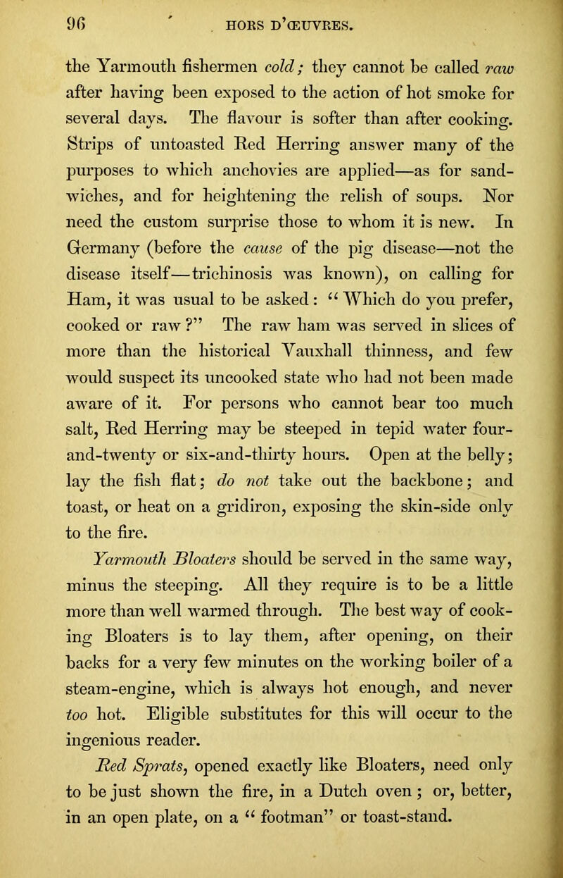 9G ' HORS d’(EUVRES. the Yarmouth fishermen cold; they cannot be called raw after having been exposed to the action of hot smoke for several days. The flavour is softer than after cooking. Strips of tin toasted Red Herring answer many of the purposes to which anchovies are applied—as for sand- wiches, and for heightening the relish of soups. Nor need the custom surprise those to whom it is new. In Germany (before the cause of the pig disease—not the disease itself—trichinosis was known), on calling for Ham, it was usual to be asked: “ Which do you prefer, cooked or raw ?” The raw ham was served in slices of more than the historical Vauxhall thinness, and few would suspect its uncooked state who had not been made aware of it. For persons who cannot bear too much salt, Red Herring may be steeped in tepid water four- and-twenty or six-and-thirty houi’s. Open at the belly; lay the fish flat; do not take out the backbone; and toast, or heat on a gridiron, exposing the skin-side only to the fire. Yarmouth Bloaters should be served in the same way, minus the steeping. All they require is to be a little more than well warmed through. The best way of cook- ing Bloaters is to lay them, after opening, on their backs for a very few minutes on the working boiler of a steam-engine, which is always hot enough, and never too hot. Eligible substitutes for this will occur to the ingenious reader. Red Sprats, opened exactly like Bloaters, need only to be just shown the fire, in a Dutch oven; or, better, in an open plate, on a “ footman” or toast-stand.