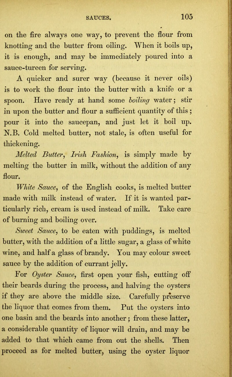 on the fire always one way, to prevent the flour from knotting and the butter from oiling. When it boils up, it is enough, and may be immediately poured into a sauce-tureen for serving. A quicker and surer way (because it never oils) is to work the flour into the butter with a knife or a spoon. Have ready at hand some boiling water; stir in upon the butter and flour a sufficient quantity of this ; pour it into the saucepan, and just let it boil up. N.B. Cold melted butter, not stale, is often useful for thickening. Melted Butter, Irish Fashion, is simply made by melting the butter in milk, without the addition of any flour. White Sauce, of the English cooks, is melted butter made with milk instead of water. If it is wanted par- ticularly rich, cream is used instead of milk. Take care of burning and boiling over. Sweet Sauce, to be eaten with puddings, is melted butter, with the addition of a little sugar, a glass of white wine, and half a glass of brandy. You may colour sweet sauce by the addition of currant jelly. For Oyster Sauce, first open your fish, cutting off their beards during the process, and halving the oysters if they are above the middle size. Carefully preserve the liquor that comes from them. Put the oysters into one basin and the beards into another; from these latter, a considerable quantity of liquor will drain, and may be added to that which came from out the shells. Then proceed as for melted butter, using the oyster liquor