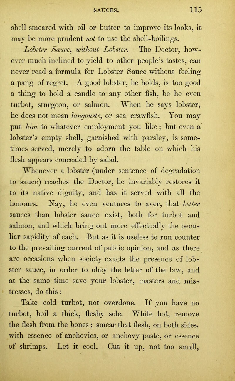 shell smeared with oil or butter to improve its looks, it may be more prudent not to use the shell-boilings. Lobster Sauce, without Lobster. The Doctor, how- ever much inclined to yield to other people’s tastes, can never read a formula for Lobster Sauce without feeling a pang of regret. A good lobster, he holds, is too good a thing to hold a candle to any other fish, be he even turbot, sturgeon, or salmon. When he says lobster, he does not mean langouste, or sea crawfish. You may put him to whatever employment you like; but even a lobster’s empty shell, garnished with parsley, is some- times served, merely to adorn the table on which his flesh appears concealed by salad. Whenever a lobster (under sentence of degradation to sauce) reaches the Doctor, he invariably restores it to its native dignity, and has it served with all the honours. Nay, he even ventures to aver, that better sauces than lobster sauce exist, both for turbot and salmon, and which bring out more effectually the pecu- liar sapidity of each. But as it is useless to run counter to the prevailing current of public opinion, and as there are occasions when society exacts the presence of lob- ster sauce, in order to obey the letter of the law, and at the same time save your lobster, masters and mis- tresses, do this: Take cold turbot, not overdone. If you have no turbot, boil a thick, fleshy sole. While hot, remove the flesh from the bones ; smear that flesh, on both sides, with essence of anchovies, or anchovy paste, or essence of shrimps. Let it cool. Cut it up, not too small,