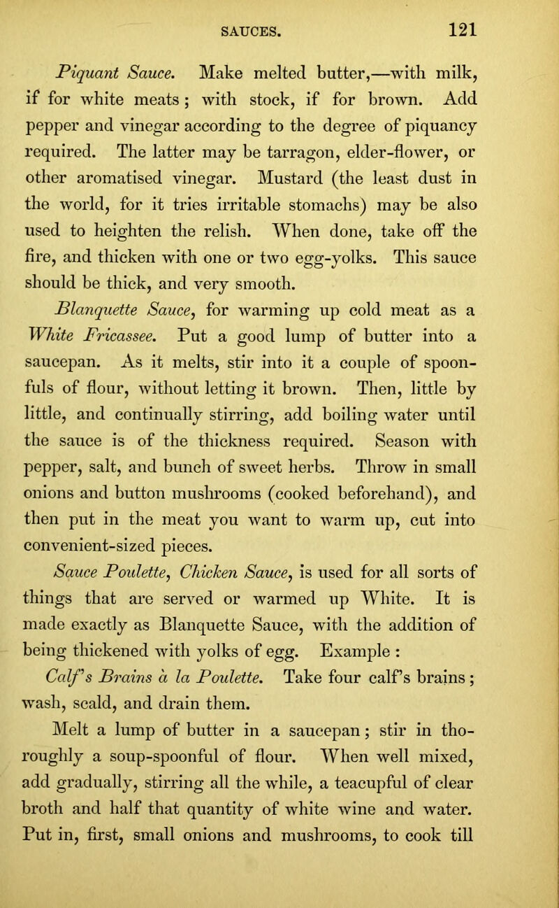 Piquant Sauce. Make melted butter,—with milk, if for white meats; with stock, if for brown. Add pepper and vinegar according to the degree of piquancy required. The latter may be tarragon, elder-flower, or other aromatised vinegar. Mustard (the least dust in the world, for it tries irritable stomachs) may be also used to heighten the relish. When done, take off the fire, and thicken with one or two egg-yolks. This sauce should be thick, and very smooth. Blanquette Sauce, for warming up cold meat as a White Fricassee. Put a good lump of butter into a saucepan. As it melts, stir into it a couple of spoon- fuls of flour, without letting it brown. Then, little by little, and continually stirring, add boiling water until the sauce is of the thickness required. Season with pepper, salt, and bunch of sweet herbs. Throw in small onions and button mushrooms (cooked beforehand), and then put in the meat you want to warm up, cut into convenient-sized pieces. Sauce Poulette, Chicken Sauce, is used for all sorts of things that are served or warmed up White. It is made exactly as Blanquette Sauce, with the addition of being thickened with yolks of egg. Example : Calf's Brains a la Poulette. Take four calf’s brains ; wash, scald, and drain them. Melt a lump of butter in a saucepan; stir in tho- roughly a soup-spoonful of flour. When well mixed, add gradually, stirring all the while, a teacupful of clear broth and half that quantity of white wine and water. Put in, first, small onions and mushrooms, to cook till