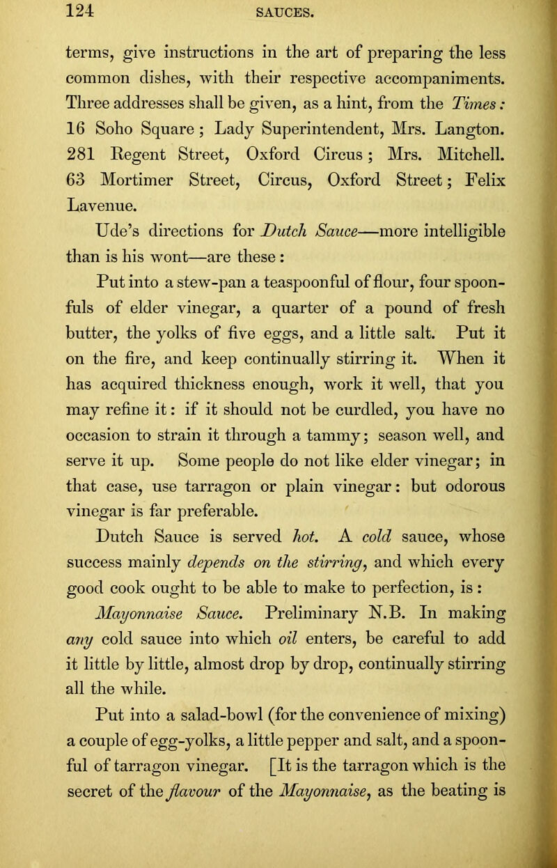 terms, give instructions in the art of preparing the less common dishes, with their respective accompaniments. Three addresses shall be given, as a hint, from the Times: 16 Soho Square ; Lady Superintendent, Mrs. Langton. 281 Regent Street, Oxford Circus; Mrs. Mitchell. 63 Mortimer Street, Circus, Oxford Street; Felix Lavenue. Ude’s directions for Dutch Sauce—more intelligible than is his wont—are these : Put into a stew-pan a teaspoon ful of flour, four spoon- fuls of elder vinegar, a quarter of a pound of fresh butter, the yolks of five eggs, and a little salt. Put it on the fire, and keep continually stirring it. When it has acquired thickness enough, work it well, that you may refine it: if it should not be curdled, you have no occasion to strain it through a tammy; season well, and serve it up. Some people do not like elder vinegar; in that case, use tarragon or plain vinegar: but odorous vinegar is far preferable. Dutch Sauce is served hot. A cold sauce, whose success mainly depends on the stirring, and which every good cook ought to be able to make to perfection, is: Mayonnaise Sauce. Preliminary N.B. In making any cold sauce into which oil enters, be careful to add it little by little, almost drop by drop, continually stirring all the while. Put into a salad-bowl (for the convenience of mixing) a couple of egg-yolks, a little pepper and salt, and a spoon- ful of tarragon vinegar. [It is the tarragon which is the secret of the flavour of the Mayonnaise, as the beating is