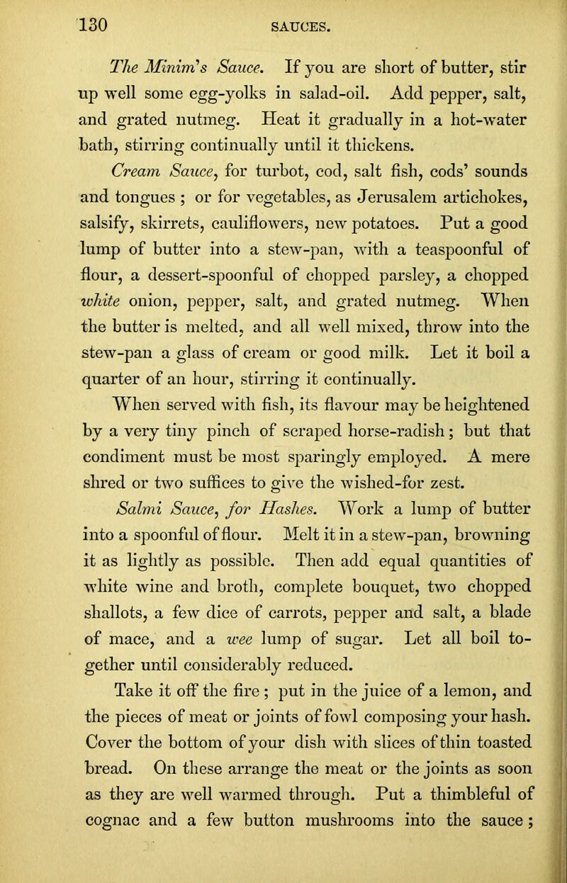 The Minim’s Sauce. If you are short of butter, stir up well some egg-yolks in salad-oil. Add pepper, salt, and grated nutmeg. Pleat it gradually in a hot-water bath, stirring continually until it thickens. Cream Sauce, for turbot, cod, salt fish, cods’ sounds and tongues ; or for vegetables, as Jerusalem artichokes, salsify, skirrets, cauliflowers, new potatoes. Put a good lump of butter into a stew-pan, with a teaspoonful of flour, a dessert-spoonful of chopped parsley, a chopped lohite onion, pepper, salt, and grated nutmeg. When the butter is melted, and all well mixed, throw into the stew-pan a glass of cream or good milk. Let it boil a quarter of an hour, stirring it continually. When served with fish, its flavour may be heightened by a very tiny pinch of scraped horse-radish; but that condiment must be most sparingly employed. A mere shred or two suffices to give the wished-for zest. Salmi Sauce, for Hashes. Work a lump of butter into a spoonful of flour. Melt it in a stew-pan, browning it as lightly as possible. Then add equal quantities of white wine and broth, complete bouquet, two chopped shallots, a few dice of carrots, pepper and salt, a blade of mace, and a wee lump of sugar. Let all boil to- gether until considerably reduced. Take it off the fire ; put in the juice of a lemon, and the pieces of meat or joints of fowl composing your hash. Cover the bottom of your dish with slices of thin toasted bread. On these arrange the meat or the joints as soon cognac and a few button mushrooms into the sauce ;