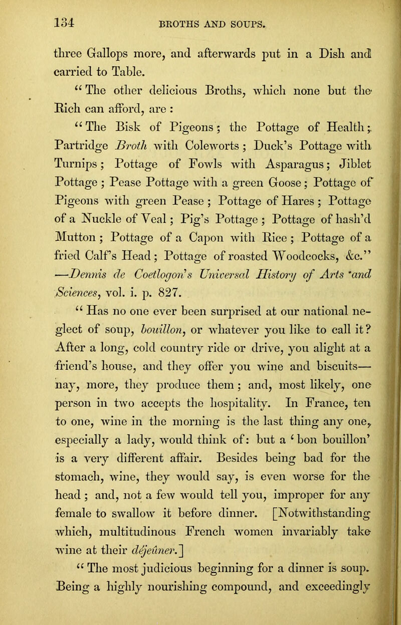 three Gallops more, and afterwards put in a Dish and carried to Table. “ The other delicious Broths, which none hut the1 Rich can afford, are : 11 The Bisk of Pigeons; the Pottage of Health Partridge Broth with Coleworts ; Duck’s Pottage with Turnips; Pottage of Fowls with Asparagus; Jiblet Pottage; Pease Pottage with a green Goose; Pottage of Pigeons with green Pease ; Pottage of Hares ; Pottage of a Nuckle of Veal; Pig’s Pottage; Pottage of hash’d Mutton ; Pottage of a Capon with Rice; Pottage of a fried Calf’s Head; Pottage of roasted Woodcocks, &c.” •—Dennis cle Coetlogon s Universal History of Arts ’and Sciences, vol. i. p. 827. u Has no one ever been surprised at our national ne- glect of soup, bouillon, or whatever you like to call it? After a long, cold country ride or drive, you alight at a friend’s house, and they offer you wine and biscuits— nay, more, they produce them ; and, most likely, one person in two accepts the hospitality. In France, ten to one, wine in the morning is the last thing any one, especially a lady, would think of: hut a i bon bouillon’ is a very different affair. Besides being bad for the stomach, wine, they would say, is even worse for the head ; and, not a few would tell you, improper for any female to swallow it before dinner. [Notwithstanding which, multitudinous French women invariably take wine at their dejeuner.] “ The most judicious beginning for a dinner is soup. Being a highly nourishing compound, and exceedingly