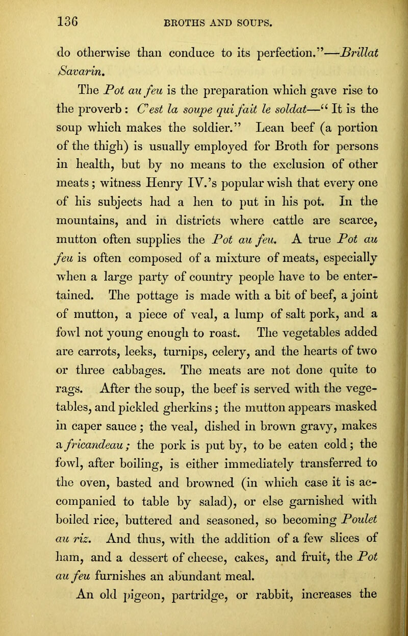 do otherwise than conduce to its perfection.”—Brillat Savarin. The Pot au feu is the preparation which gave rise to the proverb: (Test la soupe qui fait le soldat—u It is the soup which makes the soldier.” Lean beef (a portion of the thigh) is usually employed for Broth for persons in health, but by no means to the exclusion of other meats; witness Henry IV. ’s popular wish that everyone of his subjects had a hen to put in his pot. In the mountains, and in districts where cattle are scarce, mutton often supplies the Pot au feu. A true Pot au feu is often composed of a mixture of meats, especially when a large party of country people have to be enter- tained. The pottage is made with a bit of beef, a joint of mutton, a piece of veal, a lump of salt pork, and a fowl not young enough to roast. The vegetables added are carrots, leeks, turnips, celery, and the hearts of two or three cabbages. The meats are not done quite to rags. After the soup, the beef is served with the vege- tables, and pickled gherkins; the mutton appears masked in caper sauce ; the veal, dished in brown gravy, makes africandeau; the pork is put by, to be eaten cold; the fowl, after boiling, is either immediately transferred to the oven, basted and browned (in which case it is ac- companied to table by salad), or else garnished with boiled rice, buttered and seasoned, so becoming Poulet au viz. And thus, with the addition of a few slices of ham, and a dessert of cheese, cakes, and fruit, the Pot au feu furnishes an abundant meal. An old pigeon, partridge, or rabbit, increases the