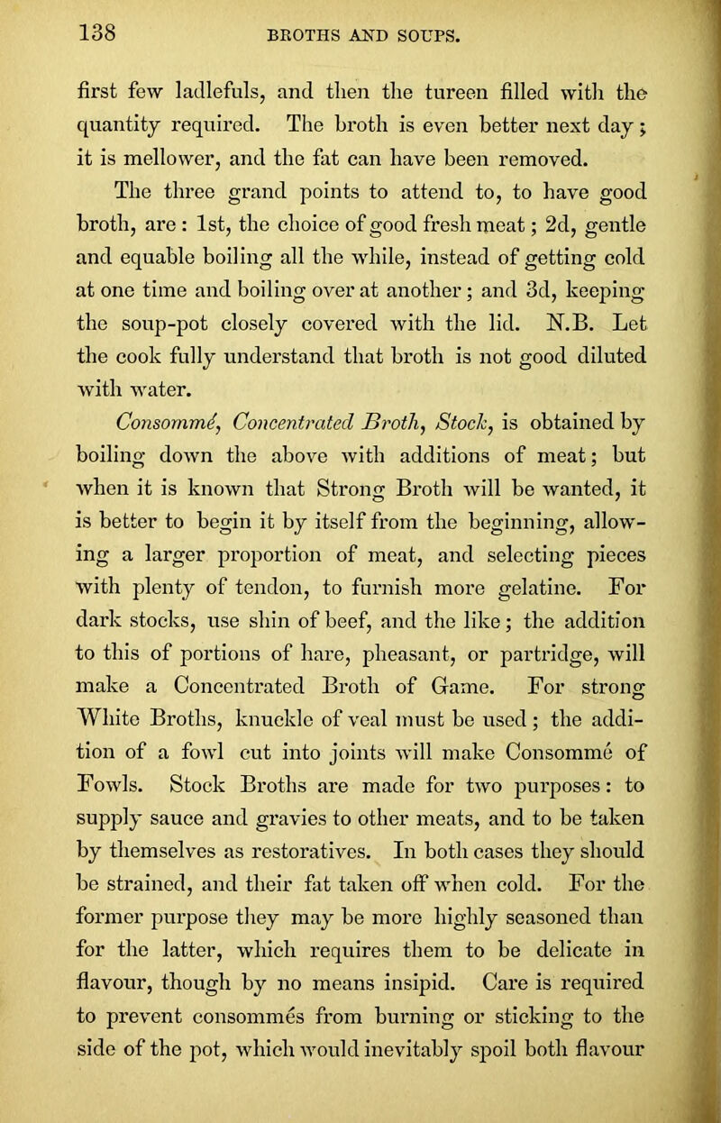 first few ladlefuls, and then the tureen filled with the quantity required. The broth is even better next day; it is mellower, and the fat can have been removed. The three grand points to attend to, to have good broth, are : 1st, the choice of good fresh meat; 2d, gentle and equable boiling all the while, instead of getting cold at one time and boiling over at another; and 3d, keeping the soup-pot closely covered with the lid. N.B. Let the cook fully understand that broth is not good diluted with water. Consornmd, Concentrated Broth, Stock, is obtained by boiling down the above with additions of meat; but when it is known that Strong Broth will be wanted, it is better to begin it by itself from the beginning, allow- ing a larger proportion of meat, and selecting pieces with plenty of tendon, to furnish more gelatine. For dark stocks, use shin of beef, and the like; the addition to this of portions of hare, pheasant, or partridge, will make a Concentrated Broth of Game. For strong White Broths, knuckle of veal must be used; the addi- tion of a fowl cut into joints will make Consomme of Fowls. Stock Broths are made for two purposes: to supply sauce and gravies to other meats, and to be taken by themselves as restoratives. In both cases they should be strained, and their fat taken off when cold. For the former purpose they may be more highly seasoned than for the latter, which requires them to be delicate in flavour, though by no means insipid. Care is required to prevent consommes from burning or sticking to the side of the pot, which would inevitably spoil both flavour