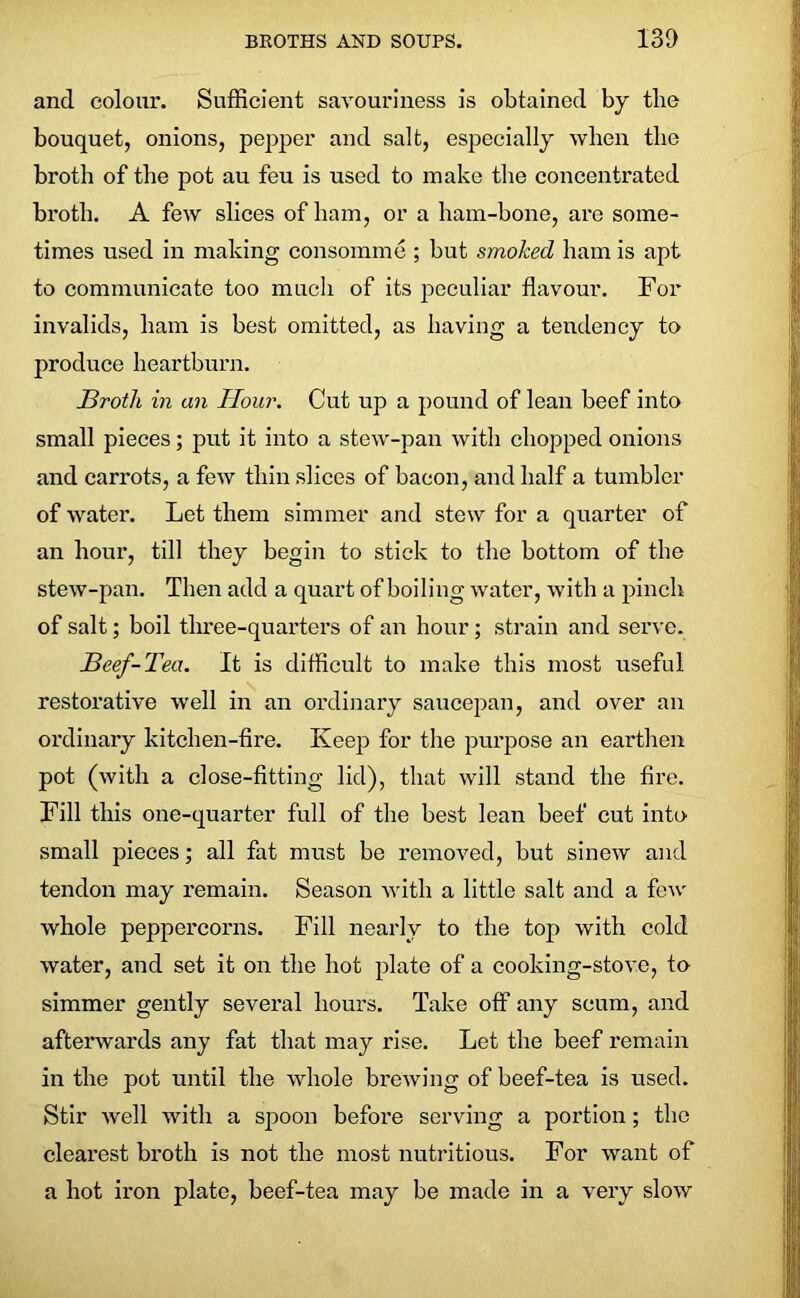 and colour. Sufficient savouriness is obtained by the bouquet, onions, pepper and salt, especially when the broth of the pot au feu is used to make the concentrated broth. A few slices of ham, or a ham-bone, are some- times used in making consomme ; but smoked ham is apt to communicate too much of its peculiar flavour. For invalids, ham is best omitted, as having a tendency to produce heartburn. JBrotli in an Hour. Cut up a pound of lean beef into small pieces; put it into a stew-pan with chopped onions and carrots, a few thin slices of bacon, and half a tumbler of water. Let them simmer and stew for a quarter of an hour, till they begin to stick to the bottom of the stew-pan. Then add a quart of boiling water, with a pinch of salt; boil three-quarters of an hour; strain and serve. Beef-Tea. It is difficult to make this most useful restorative well in an ordinary saucepan, and over an ordinary kitchen-fire. Keep for the purpose an earthen pot (with a close-fitting lid), that will stand the fire. Fill this one-quarter full of the best lean beef cut into small pieces; all fat must be removed, but sinew and tendon may remain. Season with a little salt and a few whole peppercorns. Fill nearly to the top with cold water, and set it on the hot plate of a cooking-stove, to simmer gently several hours. Take off any scum, and afterwards any fat that may rise. Let the beef remain in the pot until the whole brewing of beef-tea is used. Stir well with a spoon before serving a portion; the clearest broth is not the most nutritious. For want of a hot iron plate, beef-tea may be made in a very slow