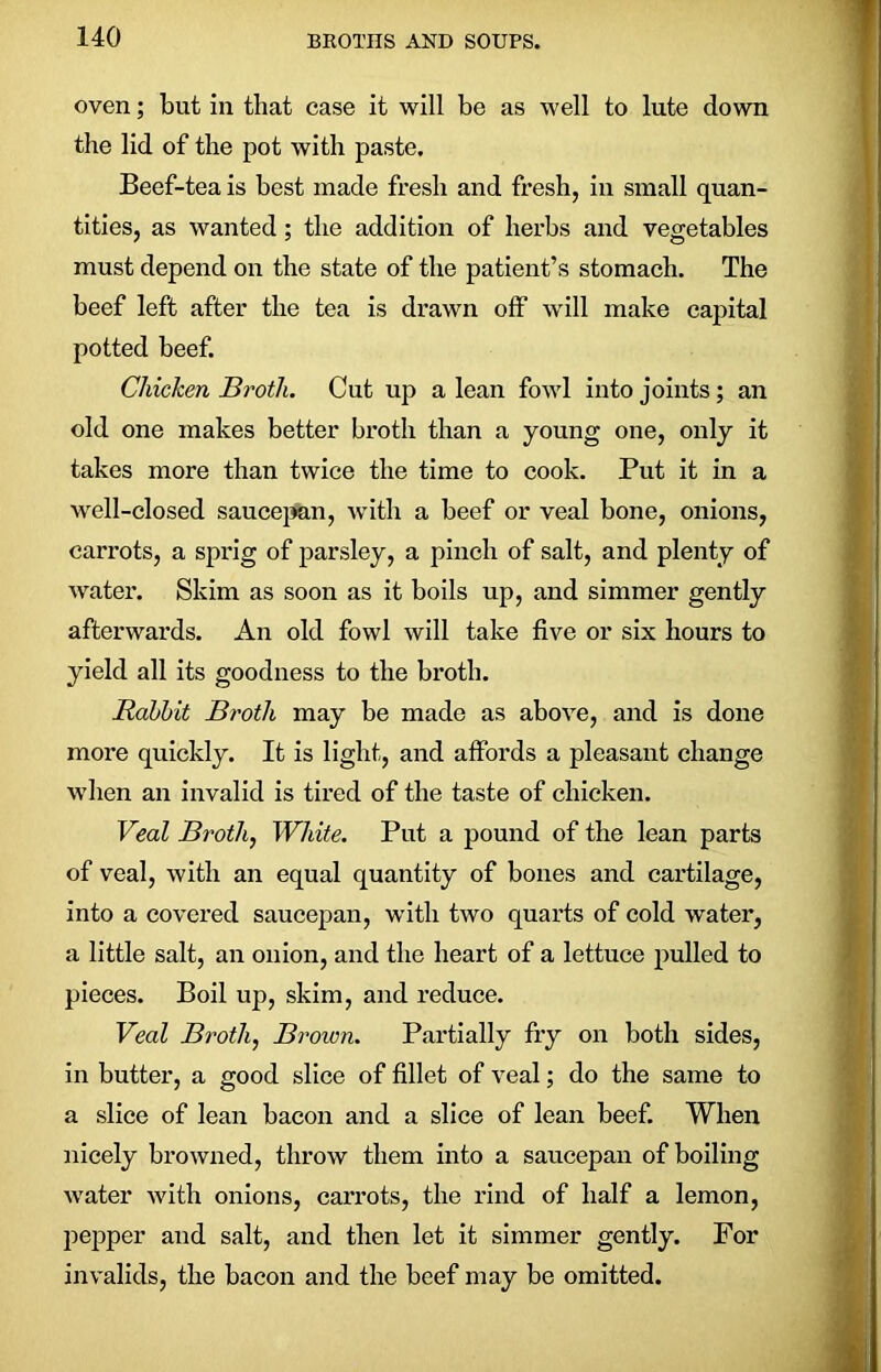 oven; but in that case it will be as well to lute down the lid of the pot with paste. Beef-tea is best made fresh and fresh, in small quan- tities, as wanted; the addition of herbs and vegetables must depend on the state of the patient’s stomach. The beef left after the tea is drawn off will make capital potted beef. Chicken Broth. Cut up a lean fowl into joints; an old one makes better broth than a young one, only it takes more than twice the time to cook. Put it in a well-closed saucepan, with a beef or veal bone, onions, carrots, a sprig of parsley, a pinch of salt, and plenty of water. Skim as soon as it boils up, and simmer gently afterwards. An old fowl will take five or six hours to yield all its goodness to the broth. Rabbit Broth may be made as above, and is done more quickly. It is light, and affords a pleasant change when an invalid is tired of the taste of chicken. Veal Broth, White. Put a pound of the lean parts of veal, with an equal quantity of bones and cartilage, into a covered saucepan, with two quarts of cold water, a little salt, an onion, and the heart of a lettuce pulled to pieces. Boil up, skim, and reduce. Veal Broth, Brown. Partially fry on both sides, in butter, a good slice of fillet of veal; do the same to a slice of lean bacon and a slice of lean beef. When nicely browned, throw them into a saucepan of boiling water with onions, carrots, the rind of half a lemon, pepper and salt, and then let it simmer gently. For invalids, the bacon and the beef may be omitted.