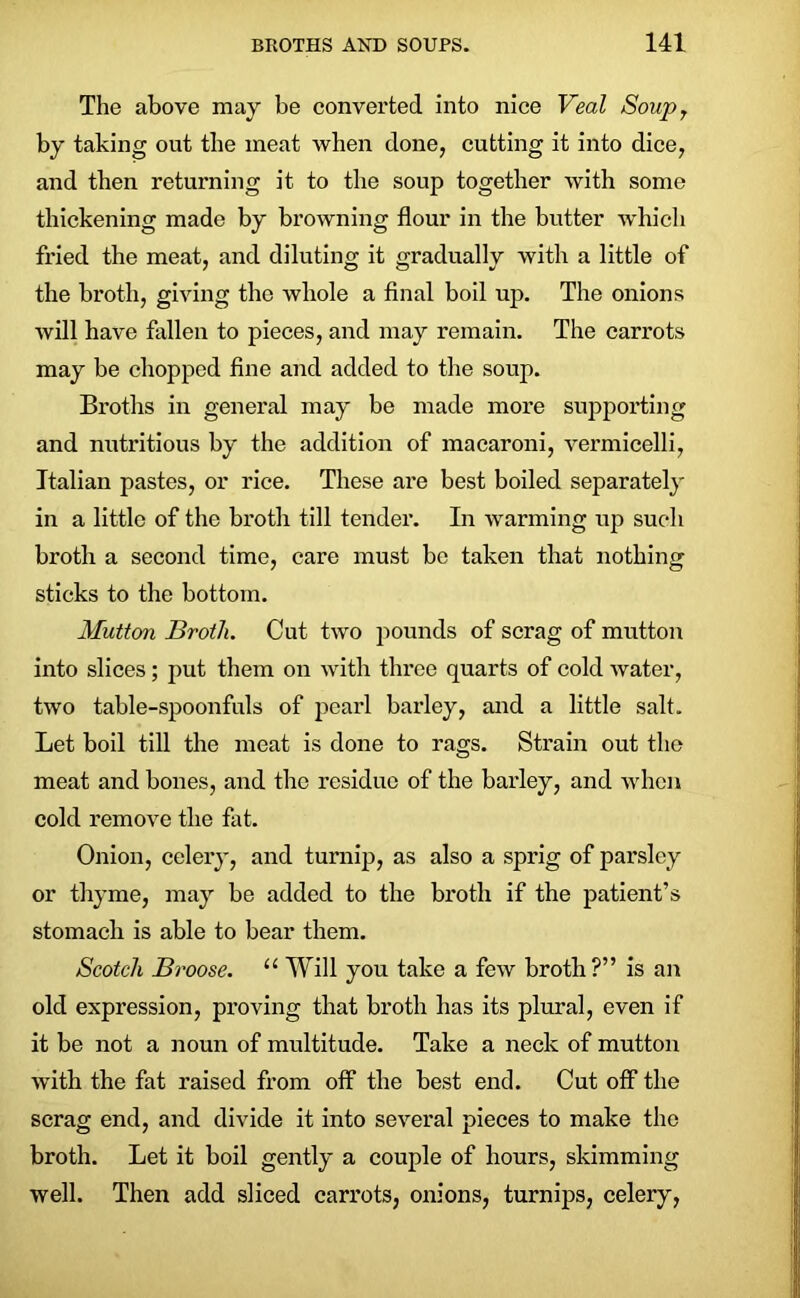 The above may be converted into nice Veal Soupy by taking out the meat when done, cutting it into dice, and then returning it to the soup together with some thickening made by browning flour in the butter which fried the meat, and diluting it gradually with a little of the broth, giving the whole a final boil up. The onions will have fallen to pieces, and may remain. The carrots may be chopped fine and added to the soup. Broths in general may be made more supporting and nutritious by the addition of macaroni, vermicelli, Italian pastes, or rice. These are best boiled separately in a little of the broth till tender. In warming up such broth a second time, care must be taken that nothing sticks to the bottom. Mutton Broth. Cut two pounds of scrag of mutton into slices; put them on with three quarts of cold water, two table-spoonfuls of pearl barley, and a little salt. Let boil till the meat is done to rags. Strain out the meat and bones, and the residue of the barley, and when cold remove the fat. Onion, celery, and turnip, as also a sprig of parsley or thyme, may be added to the broth if the patient’s stomach is able to bear them. Scotch Broose. “Will you take a few broth?” is an old expression, proving that broth has its plural, even if it be not a noun of multitude. Take a neck of mutton with the fat raised from off the best end. Cut off the scrag end, and divide it into several pieces to make the broth. Let it boil gently a couple of hours, skimming well. Then add sliced carrots, onions, turnips, celery,